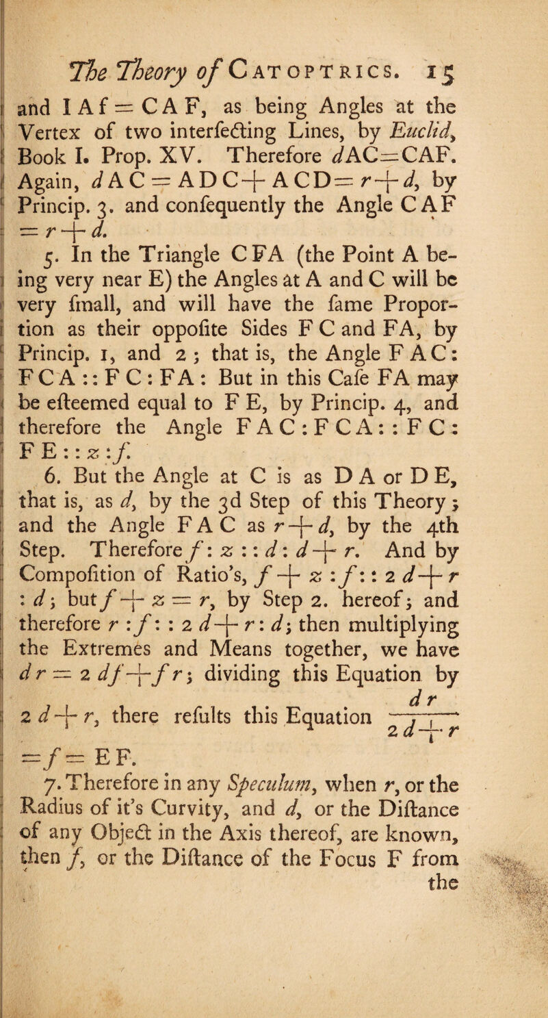and 1 Af = CAF, as being Angles at the Vertex of two interfering Lines, by Euclid\ Book I. Prop. XV. Therefore JAC—CAF. Again, JAC = ADC-j-ACD= r-j-J, by Princip. 3. and confequently the Angle CAF — v —d. 5. In the Triangle CFA (the Point A be¬ ing very near E) the Angles at A and C will be very fmall, and will have the fame Propor¬ tion as their oppolite Sides F C and FA, by Princip. 1, and 2; that is, the Angle FAC: F C A :: F C : F A : Bat in this Cafe FA may be efteemed equal to F E, by Princip. 4, and therefore the Angle F A C : F C A : : F C : FE ::z:f 6. But the Angle at C is as D A or D E, that is, as d, by the 3d Step of this Theory ; and the Angle FAC as r-j-i, by the 4th Step. Therefore /’: z :: d: d -\- r. And by Compofition of Ration, f z :f:: 2 d-\- r : d y but f -j- 2; — r, by Step 2. hereof; and therefore r :f: : 2 d-\- r : d\ then multiplying the Extremes and Means together, we have dr ~ 2 df-j-f r; dividing this Equation by dr 2 d 4“ r. there refults this Equation —7-7—' 1 ^ 2 d ~~ r —/— ef. 7. Therefore in any Speculum, when r, or the Radius of it's Curvity, and dy or the Diftance of any Objed in the Axis thereof, are known, then /, or the Diftance of the Focus F from