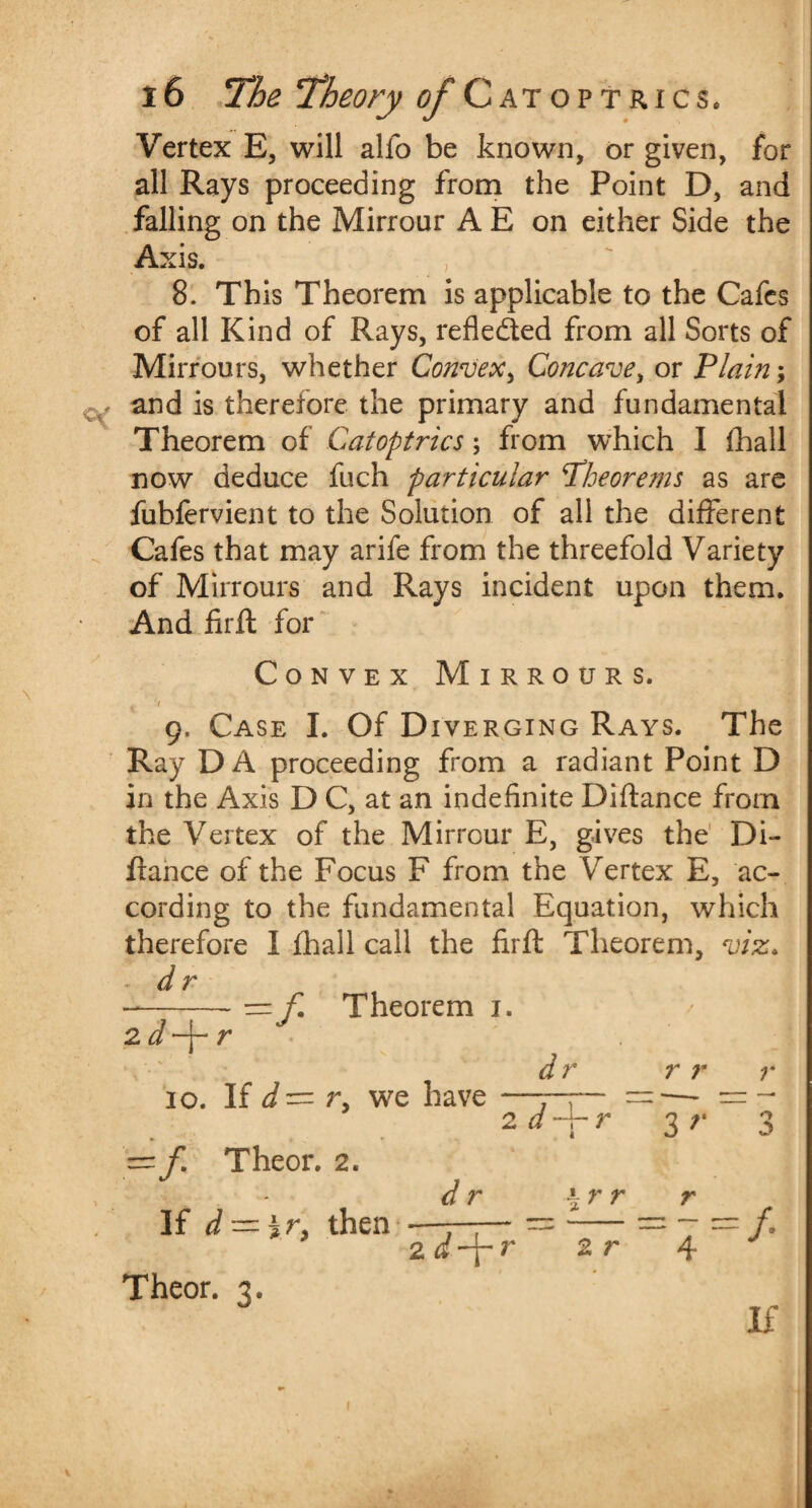 Vertex E, will alfo be known, or given, for all Rays proceeding from the Point D, and falling on the Mirrour A E on either Side the Axis. 8. This Theorem is applicable to the Cafes of all Kind of Rays, refle&ed from all Sorts of Mirrours, whether Convex, Concave, or Plain; and is therefore the primary and fundamental Theorem of Catoptrics; from which I fhall now deduce fuch particular theorems as are fubfervient to the Solution of all the different Cafes that may arife from the threefold Variety of Mirrours and Rays incident upon them. And firft for Convex Mirrours. I 9, Case I. Of Diverging Rays. The Ray DA proceeding from a radiant Point D in the Axis D C, at an indefinite Diftance from the Vertex of the Mirrour E, gives the Di¬ ftance of the Focus F from the Vertex E, ac¬ cording to the fundamental Equation, which therefore 1 fhall call the firft Theorem, viz. ■ dr =f Theorem 1. 2 d-\- r 10. If r, we have 1= f. Theor. 2. . dr If d — ir> then Theor. 3. d r 2 d 2.d-\-r r r r 2 r r r 3 r r ' 4 o /. If I