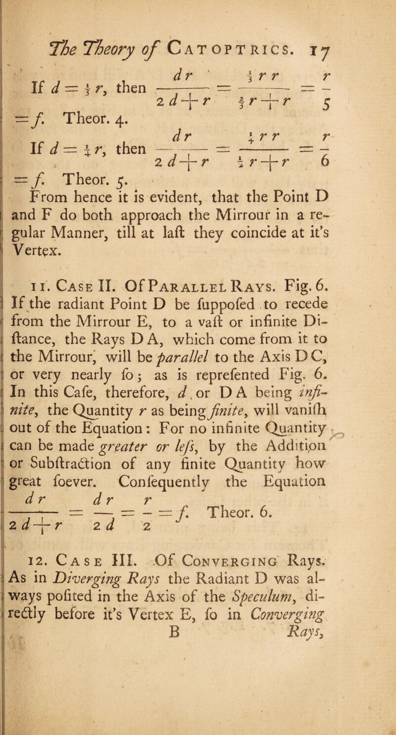 V dr \ r r r 5 If d = f r, then Theor. 4. If = i r, then 2 r J r fr-^r r r 6 2 ^ —j— 7* i <y* j__ y> -f. Theor. 5. / > From hence it is evident, that the Point D 1 and F do both approach the Mirrour in a re¬ gular Manner, till at laft they coincide at it's Vertex. - 11. Case II. Of Parallel Rays. Fig. 6. If the radiant Point D be fuppofed to recede from the Mirrour E, to a vaft or infinite Di- ftance, the Rays D A, which come from it to the Mirrour, will be parallel to the Axis D C, or very nearly fo 5 as is reprefented Fig. 6. In this Cafe, therefore, d> or DA being infi¬ nite, the Quantity r as being finite, will vanifh out of the Equation: For no infinite Quantity^ can be made greater or lefs, by the Addition or SubftraCtion of any finite Quantity how great foever. Confequently the Equation dr dr r '——— — —- = -=/. Theor. 6. 2. a-f-r 2 d 2 12. Case HI. .Of Converging Rays. i As in Diverging Rays the Radiant D was al¬ ways pofited in the Axis of the Speculum, di¬ rectly before it’s Vertex E, fo in Converging B Rays,