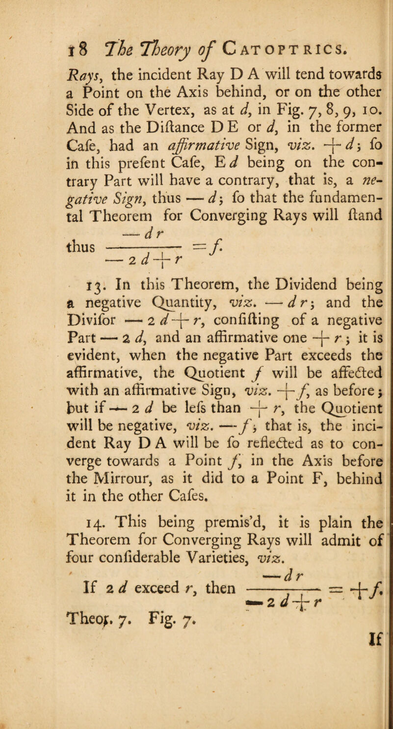 Rays, the incident Ray D A will tend towards a Point on the Axis behind, or on the other Side of the Vertex, as at d, in Fig. 7, 8, 9, 10. And as the Diftance D E or d, in the former Cafe, had an affirmative Sign, viz. d\ fo in this prefent Cafe, Ed being on the con¬ trary Part will have a contrary, that is, a ne¬ gative Sign, thus — d fo that the fundamen¬ tal Theorem for Converging Rays will hand — dr thus -- =f •— 2 d ~i r 13. In this Theorem, the Dividend being a negative Quantity, viz. —d r; and the Divifor —'idffir, confiding of a negative Part — 2 d, and an affirmative one r; it is evident, when the negative Part exceeds the affirmative, the Quotient f will be affedted with an affirmative Sign, viz. -j- f, as before $ but if 2 d be lefs than -j- r, the Quotient will be negative, viz. — /•, that is, the inci¬ dent Ray D A will be fo reflected as to con¬ verge towards a Point j\ in the Axis before the Mirrour, as it did to a Point F, behind it in the other Cafes. 14. This being premis’d, it is plain the Theorem for Converging Rays will admit of four conliderable Varieties, viz. If 2 d exceed r, then Theoj;. 7. Fig. 7. If