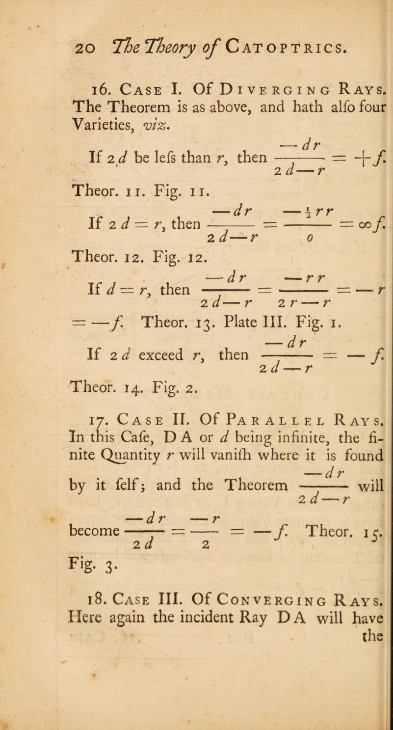 i6. Case I. Of D iverging Rays. The Theorem is as above, and hath alfo four Varieties, viz* •—dr If 2 d be lefs than r, then —--* = -p 7* 2 d—r Theor. ii. Fig. n. dr «— \rr If 2 d — r, then —T- =- = c-of* 2 d' o Theor. 12. Fig. 12. If d -- r, then dr — r r 2d— r 2 r — r —f Theor. 13. Plate III. Fig. 1. — dr If 2 d exceed r, then —;- = — f 2 d Theor. 14. Fig. 2. 17. Case II. Of Parallel Rays. In this Cafe, D A or d being infinite, the fi¬ nite Quantity r will vanifh where it is found —- d r by it felf 3 and the Theorem - will 2 d — r — r -- = —f Theor. 15. become Fl‘g- 3- — dr 2d 18. Case III. Of Converging Rays. Here again the incident Ray D A will have the