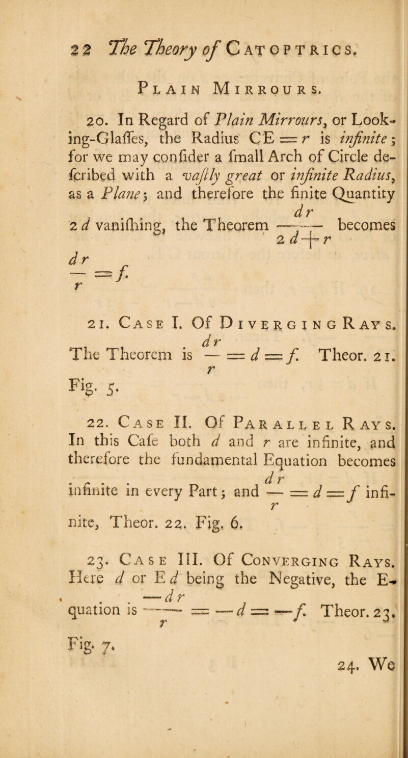 Plain Mirrours. 20. In Regard of Plain Mirrours, or Look- ing-Glafies, the Radius CE = r is infinite \ for we may confider a fmall Arch of Circle de- J fcribed with a vafriy great or infinite Radius, as a Plane; and therefore the finite Quantity dr 2d vanifhing, the Theorem —•— becomes ' zd-j-r d r r 21. Case I. Of Diverging Ray s. The Theorem is — = d == fi Theor. 21. r Fig- 5- 22. Case II. Of Parallel Rays. In this Cale both d and r are infinite, and therefore the fundamental Equation becomes d r infinite in every Part; and — = d —f infi- r nite, Theor. 22. Fig, 6, 23. Case III. Of Con verging Rays. Here d or E d being the Negative, the E- . . — dr quation is — == —d — — fi Theor. 23, Fi& 7.