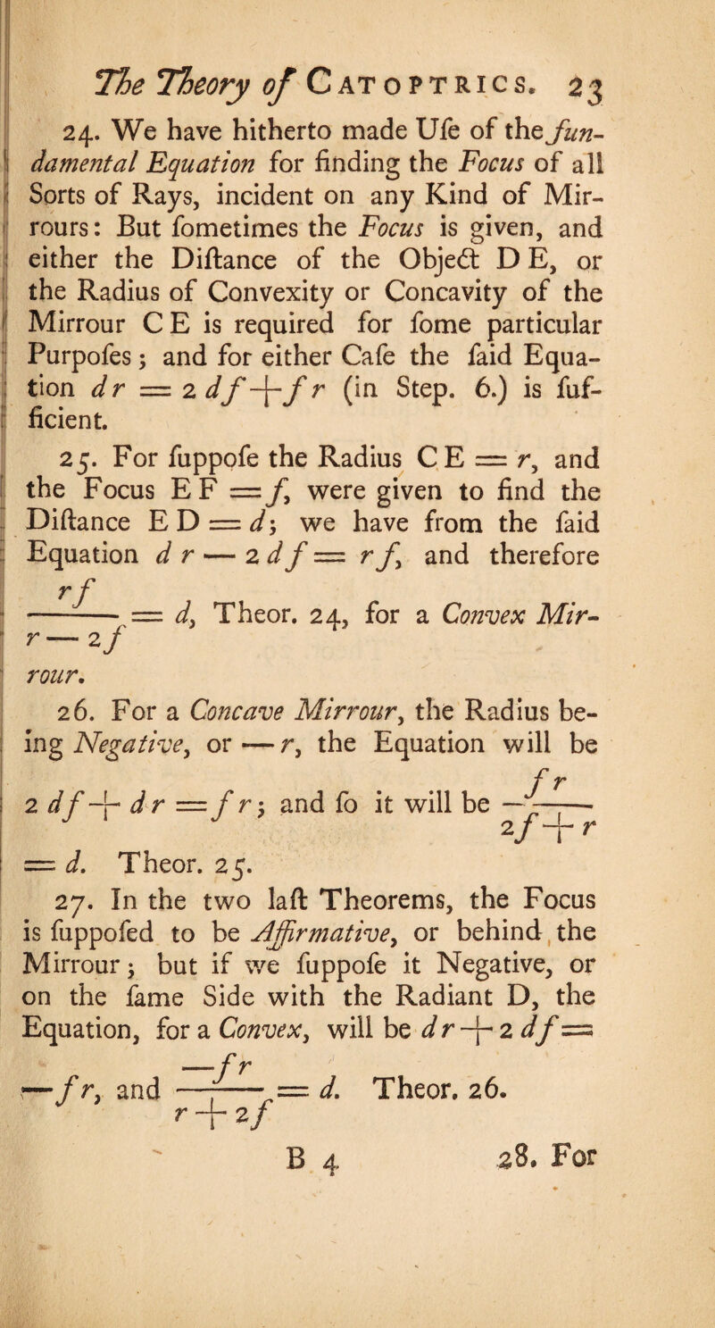 24. We have hitherto made Ufe of the fun- I damental Equation for finding the Focus of all Sorts of Rays, incident on any Kind of Mir- rours: But fometimes the Focus is given, and either the Diftance of the Object D E, or the Radius of Convexity or Concavity of the Mirrour CE is required for fome particular Purpofes; and for either Cafe the faid Equa¬ tion dr = 2 df -\-f r (in Step. 6.) is fuf- ficient. 25. For fuppofe the Radius CE = r, and the Focus EF =/, were given to find the jl Diftance ED ■= d*, we have from the faid Equation dr — 2 d f = rf and therefore rf —--= di Theor. 24, for a Convex Mir- r — 2 j H rour. 26. For a Concave Mirrour, the Radius be¬ ing Negative, or—r, the Equation will be f r 2 d dr = f r; and fo it will be — —— 2/+ r = d. Theor. 25. 27. In the two laft Theorems, the Focus is fuppofed to be Affirmativey or behind the Mirrour; but if we fuppofe it Negative, or on the fame Side with the Radiant D, the Equation, for a Convex, will be dr-f 2 df= —f r r— f r, and +2/ d. Theor. 26.