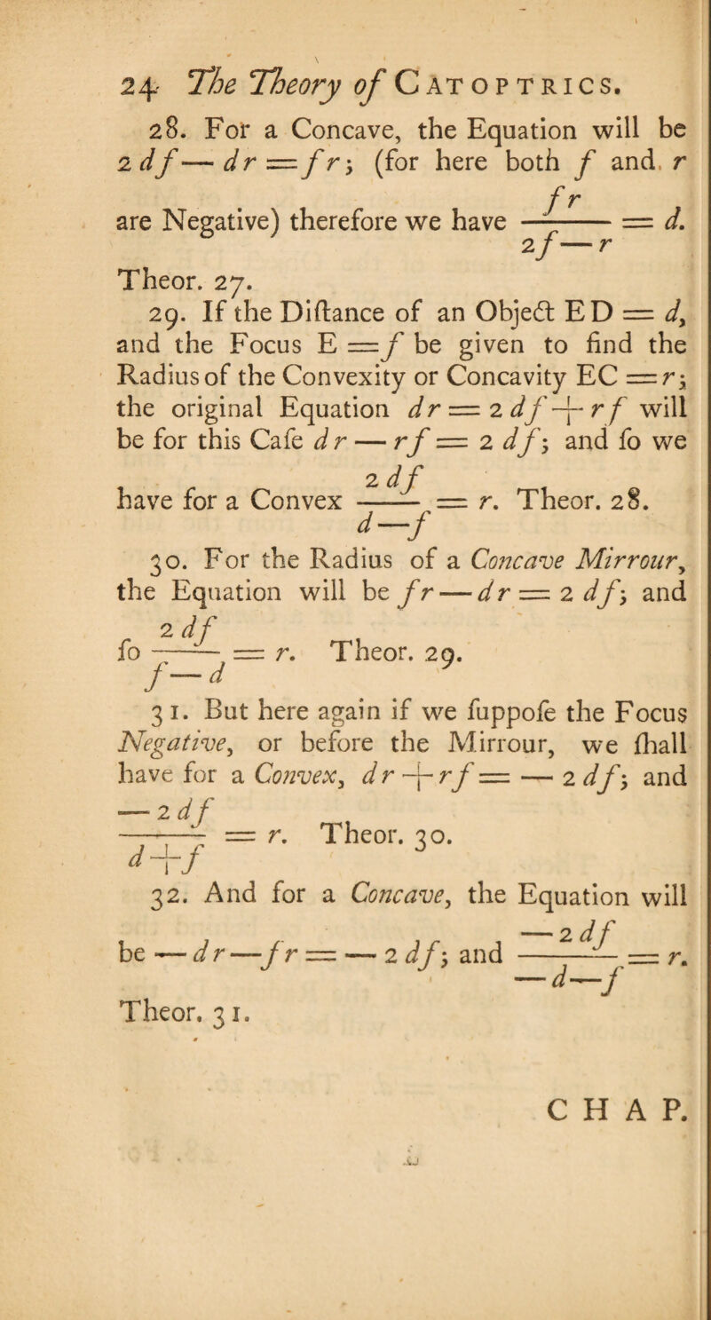 28. For a Concave, the Equation will be 2 df— dr = f r y (for here both f and, r f r are Negative) therefore we have —-= d. 2/— r Theor. 27. 29. If the Diftance of an Objedt ED = dy and the Focus E = f be given to find the Radius of the Convexity or Concavity EC = r-y the original Equation dr = 2 df~\- r f will be for this Cafe dr — rf — 2 df, and fo we have for a Convex 2 df — r. Theor. 28. 30. For the Radius of a Concave Mirronry the Equation will be fr — dr = 2 dfy and 2 df fo —= r. Theor. 29. i~d 3 1. But here again if we fuppofe the Focus Negative, or before the Mirrour, we (hall have for a Convexy dr ~\~rf = — 2 df-y and — 2 df -—^ = r. Theor. 30. 32. And for a Concavey the Equation will be -— dr —jr Theor. 31. jr 1 -2df 2 df‘y and —--- = r. — d—j CHAP.