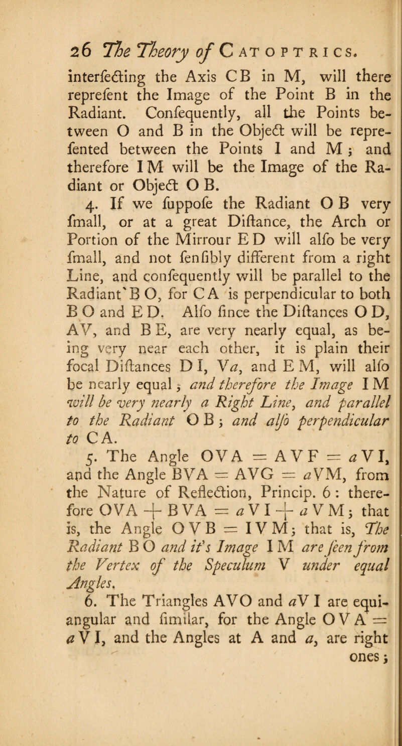 interfering the Axis CB in M, will there reprefent the Image of the Point B in the Radiant. Confequently, all the Points be¬ tween O and B in the Objedt will be repre- fented between the Points 1 and M ; and therefore IM will be the Image of the Ra¬ diant or Objedt O B. 4. If we fuppofe the Radiant O B very fmall, or at a great Diftance, the Arch or Portion of the Mirroar E D will alfo be very fmall, and not fenfibly different from a right Line, and confequently will be parallel to the Radiant'B O, for CA is perpendicular to both B O and E D. Alfo fince the Diftances O D, AV, and B E, are very nearly equal, as be¬ ing very near each other, it is plain their focal Diffances D I, Va, and E M, will alfo be nearly equal $ and therefore the Image I M will be very nearly a Right Line, and parallel to the Radiant O B ; and alfo perpendicular to CA. 5. The Angle OVA = AVF = ^VI, and the Angle BVA = AVG = aVM, from the Nature of Reflection, Princip. 6 : there- fore OVA -f BVA = aVl~faVM-, that is, the Angle OVB = IVMj that is, The Radiant B O and if s Image I M are feen from the Vertex of the Speculum V under equal Angles. 6. The Triangles A VO and a\ I are equi¬ angular and fimilar, for the Angle O V A = a V I, and the Angles at A and a> are right ones;