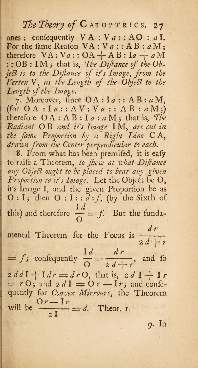 ones ; confequently V A : V a : : AO : a I. For the fame Reafon VA :V a : :AB : a M; therefore VA: Va :: OA ~p A B : la -j- a M : : OB : IM j that is, The Diftance of the Ob- JeB is to the Diftance of if s Image, from the Vertex V, as the Length of the Objefi to the Length of the Image. 7. Moreover, fince O A : I a : : A B : a M, (for O A : I a : : A V : V a : : A B : a M. therefore OA:AB:I^:^M; that is, The Radiant O B and if s Image I M, are cut in the fame Proportion by a Right Line C A, drawn from the Center perpendicular to each. 8. From what has been premifed, it is eafy to raife a Theorem, to Jhew at what Diftance any ObjeB ought to be placed to bear any given Proportion to if s Image. Let the Objedt be O, it's Image J, and the given Proportion be as 0:1; then O : I : : d: ft (by the Sixth of Id this) and therefore — —ft But the funda- O i mental Theorem for the Focus is d r f\ confequently Id d O 2 d 2 d and fo 2 d dl -j- 1 dr ~ dr O, that is, 2 d I -ft I r = r O; and 2d 1 = O r — Ir; and confe¬ quently for Convex Mirroursy the Theorem .... Or— I r will be —-— d, Theor. x. 2 I 9. In