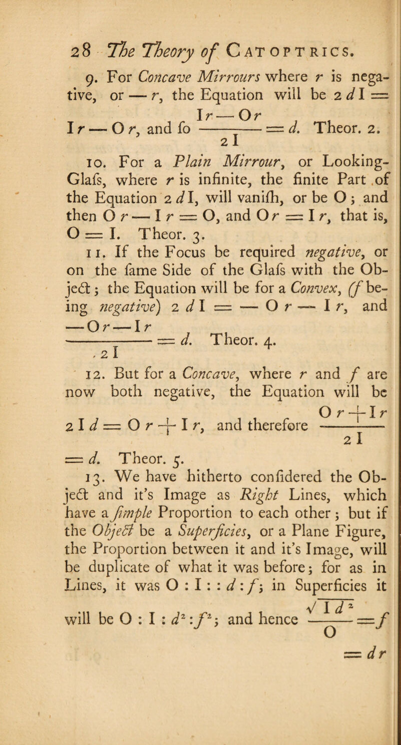 9. For Concave Mirrours where r is nega¬ tive, or —- r, the Equation will be 2 dl =■ Ir—Or Ir — Or, and fo - 2I d. Theor. 2. 10. For a Plain Mirrour, or Looking- Glafs, where r is infinite, the finite Part .of the Equation 2 d\y will vanifh, or be O, and then Or — I r = O, and Or = I r, that is, 0=1. Theor. 3. 11. If the Focus be required negative, or on the fame Side of the Glafs with the Ob¬ ject ; the Equation will be for a Convex, (f be¬ ing negative) 2 dl = — O r ~ I r, and — Or — I r ---- = d. Theor. 4. ,2l * 12. But for a Concave, where r and f are now both negative, the Equation will be Or-rlr 2 I d = O r 1 r, and therefore --— 1 21 = d. Theor. 5. 13. We have hitherto confidered the Ob- je£t and it’s Image as Right Lines, which have a Jimple Proportion to each other ; but if the Objedl be a Superficies, or a Plane Figure, the Proportion between it and it’s Image, will be duplicate of what it was before; for as in Lines, it was 0:1 \ : d: f\ in Superficies it will be O : I : d1 :f2-, and hence V Id = dr O