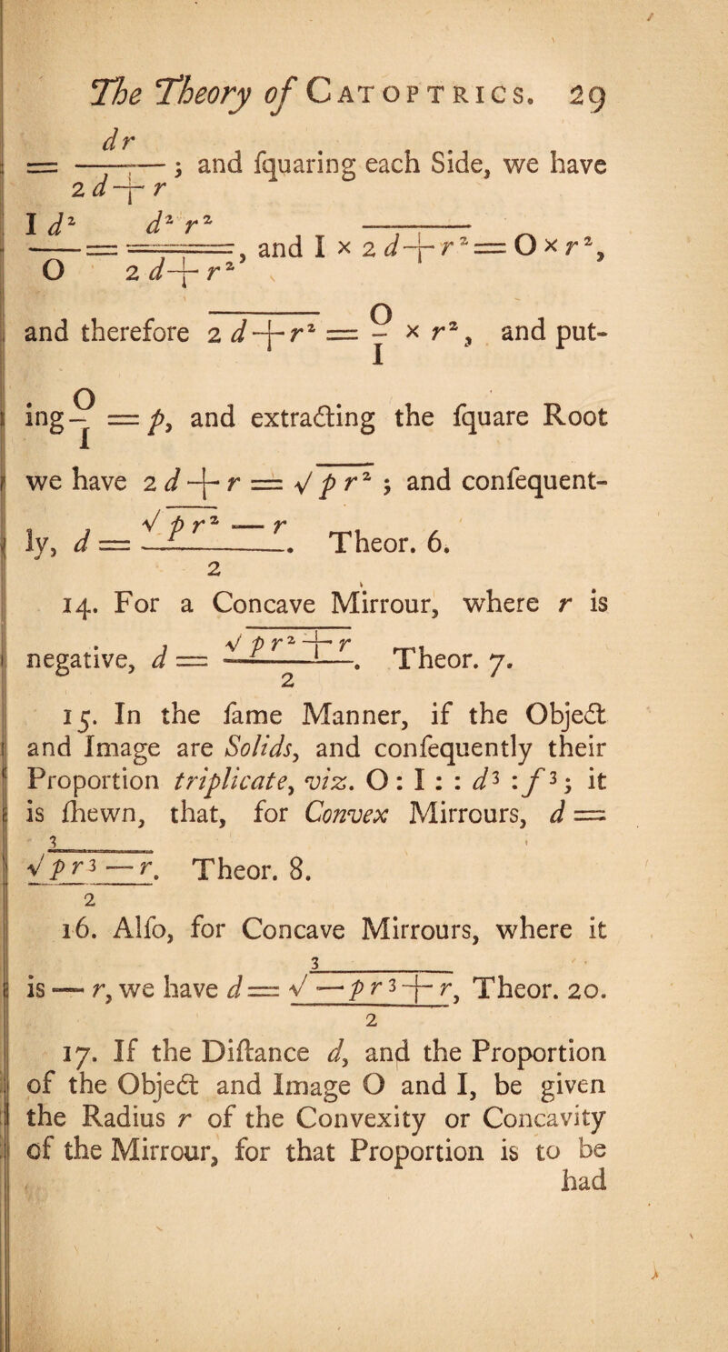 dr ; and fquaring each Side, we have 2 d-f-r Id d1 rz , and I x 2 d-\- rz=Ox r1, \ O O 2 d-j- r \ and therefore 2 d-\-rz = j * r% and put- = p, and extracting the fquare Root we have 2 d r — ^ P rz 7 and confequent- !v, d — -L. Theor. 6. 2 14. For a Concave Mirrour, where r is . 1 V p T2 V 1 negative, d — —- 1—Theor. 7. 15. In the fame Manner, if the Object 1 and Image are Solids, and confequently their f Proportion triplicate, viz. 0:1 :: d* :f3 it is fhewn, that, for Convex Mirrours, d — Vj>r3r. Theor. 8. 2 16. Alfo, for Concave Mirrours, where it 3_ is — r,we have J = V — />r3~j-r, Theor. 20. 2 17. If the Diftance d, and the Proportion ; of the Objed: and Image O and I, be given the Radius r of the Convexity or Concavity : of the Mirrour, for that Proportion is to be had