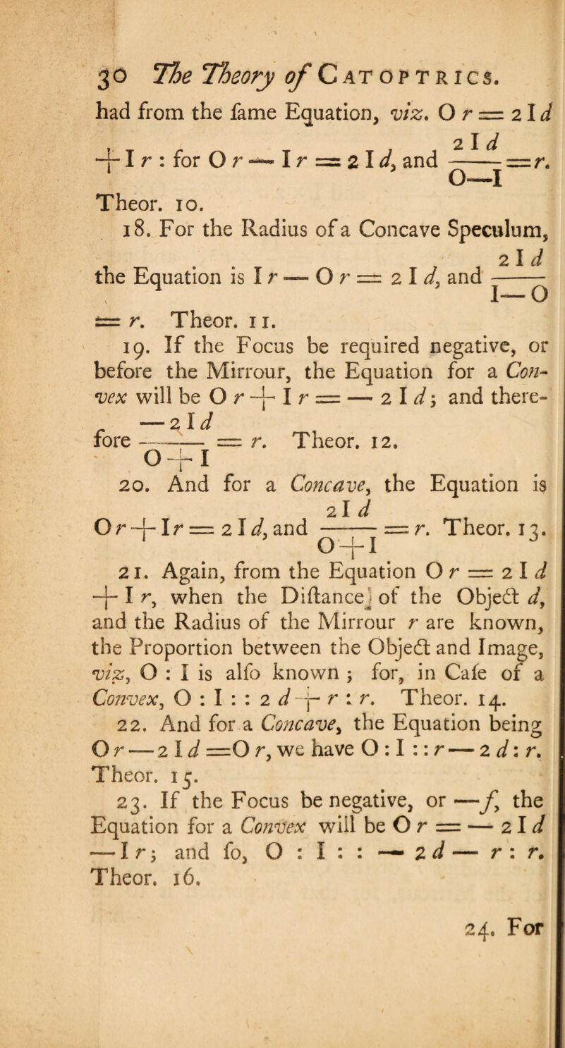 had from the fame Equation, viz. O r = 21 d + Ir:forOr-~Ir=2l<4 and -==r. 1 O—I Theor. 10. 18. For the Radius of a Concave Speculum, 2 I d the Equation is I r — O r == 2I and --— — r. Theor. 11. 19. If the Focus be required negative, or before the Mirrour, the Equation for a Con¬ vex will be O r + I r = — 2 I + and there- — 2ld fore ——— = r. Theor. 12. 0+ I 20. And for a Concave, the Equation is 21 d Or -4- Ir = 2 Id, and —-—= r. Theor. 12. 1 0 + 1 21. Again, from the Equation O r — 2 I d + I r, when the Diftance^ of the Object d, and the Radius of the Mirrour r are known, the Proportion between the Object and Image, viz, O : I is alfo known ; for, in Cafe of a Convex, 0:1:: 2 J + r : r. Theor. 14. 22. And for a Concave, the Equation being Or — zld =0 r, we have 0:1 :: r — 2 d: r. Theor. 15. 23. If the Focus be negative, or—fy the Equation for a Convex will be Or = — zld — I r 5 and fo, O : I : : — 2 d — r : r. Theor. 16. 24. For