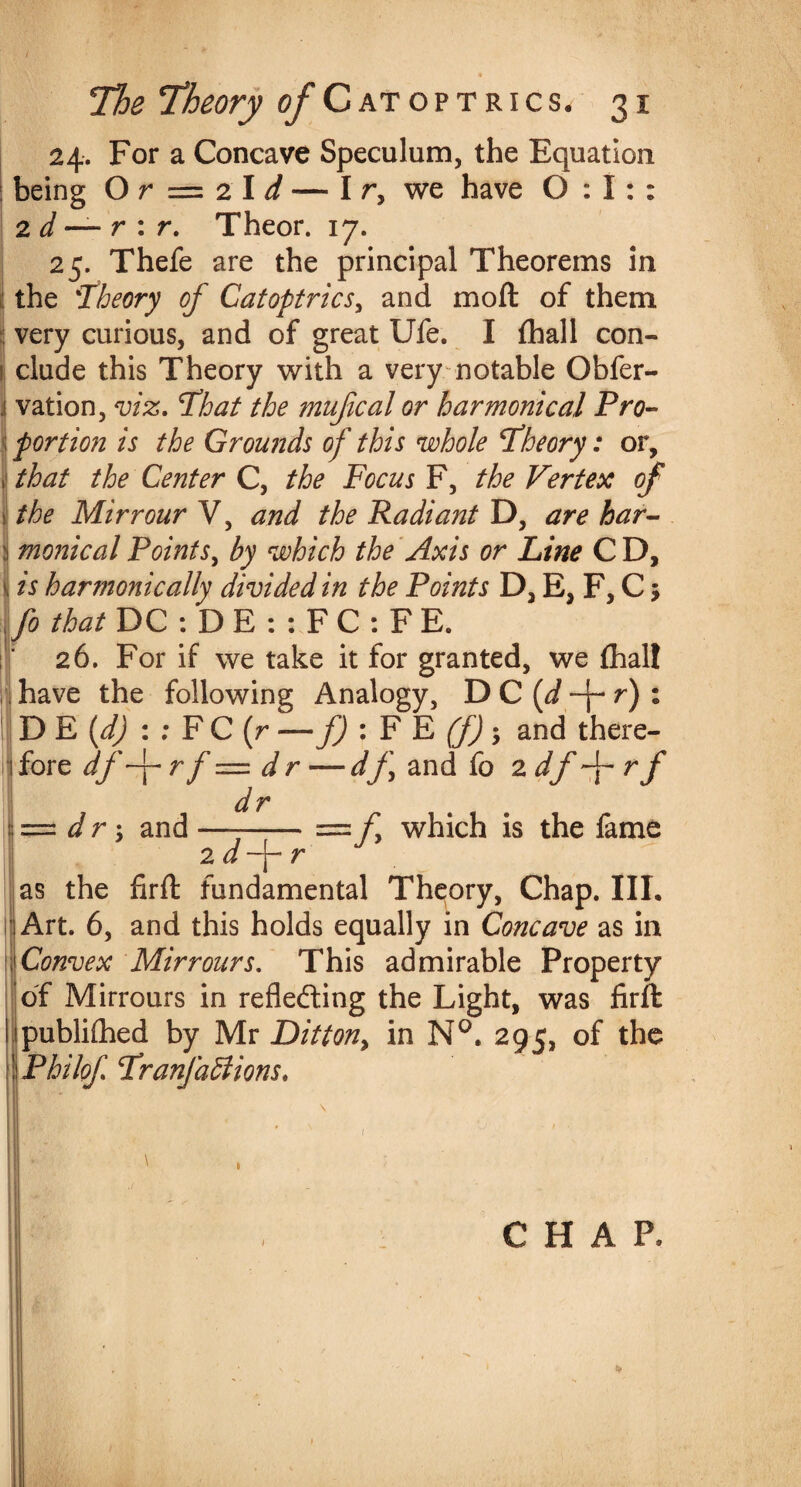 24. For a Concave Speculum, the Equation being O r = 2 I d — I r, we have 0:1:: 2 d — r : r. Theor. 17. 25. Thefe are the principal Theorems in the :Theory of Catoptrics, and moft of them very curious, and of great Ufe. I (hall con- l| elude this Theory with a very notable Obfer- j vation, viz. To at the mujical or harmonica,l Pro- 1 portion is the Grounds of this whole Theory: or, i that the Center C, the Focus F, the Vertex of the Mirrour V, and the Radiant D, are har- monicalPoints, by which the Axis or Line CD, is harmonically divided in the Points D, E, F, C; fo that DC : D E : : F C : F E. 26. For if we take it for granted, we {halt have the following Analogy, D C [d -j- r) % D E (d) : ; FC(r-— f) : F E (f); and there¬ fore df-j- r f — d r — d f\ and fo 2 df rf — dr; and —--= f which is the fame 2 d ~j— r as the firft fundamental Theory, Chap. III. Art. 6, and this holds equally in Concave as in Convex Mirrours. This admirable Property df Mirrours in reflecting the Light, was firft publithed by Mr Ditton> in N°. 295, of the ! Philof Tranfabiions. \ CHAP,