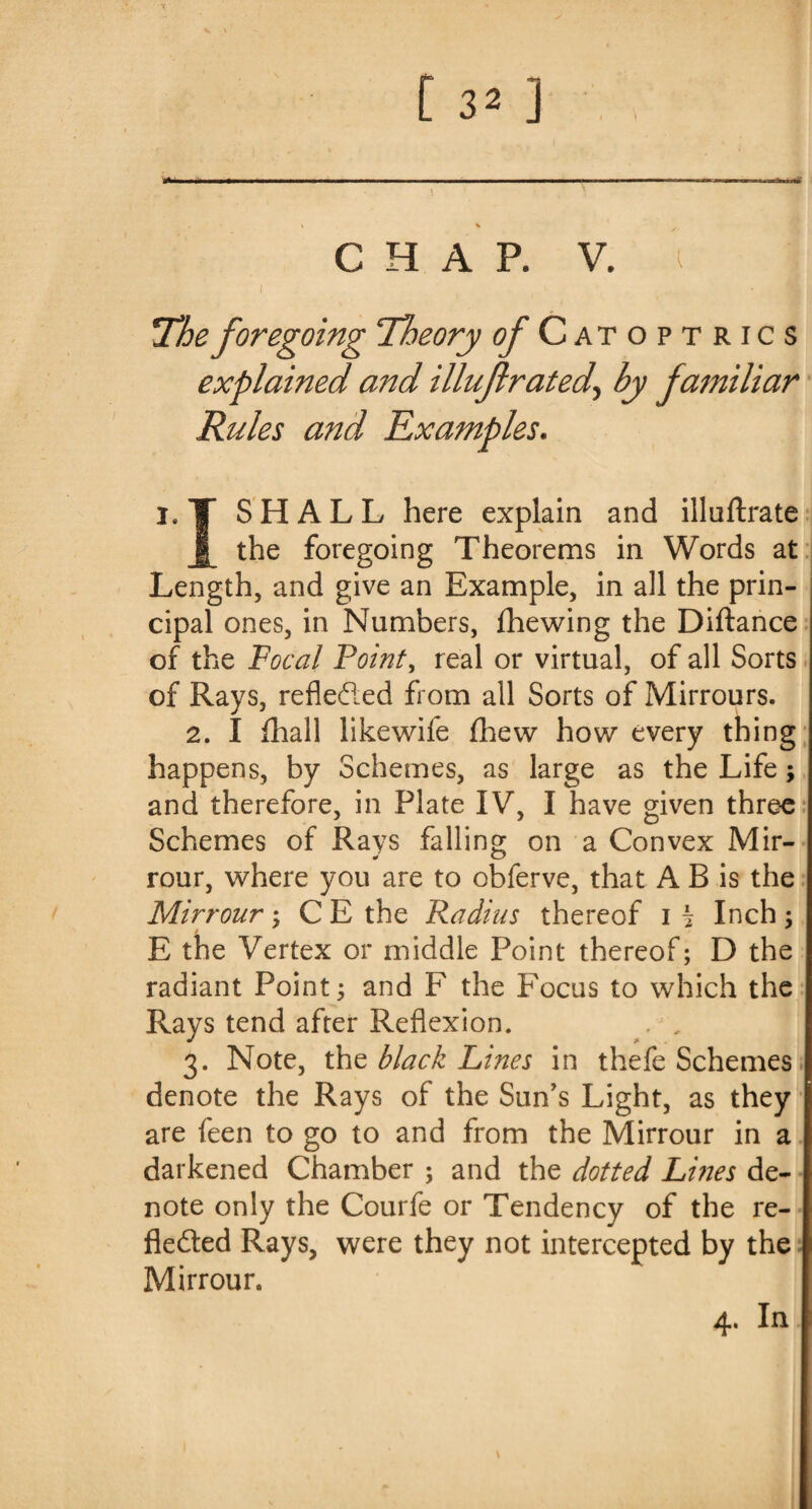 V [ 32 ] CHAP. V. i *The foregoing Theory ^Catoptrics explained and illuf rated\ by familiar Rules and Examples. l#T SHALL here explain and illuftrate the foregoing Theorems in Words at Length, and give an Example, in all the prin¬ cipal ones, in Numbers, fhewing the Diftance of the Focal Point, real or virtual, of all Sorts of Rays, reflected from all Sorts of Mirrours. 2. I fhall likewife fhevv how every thing happens, by Schemes, as large as the Life; and therefore, in Plate IV, I have given three Schemes of Rays falling on a Convex Mir¬ rour, where you are to obferve, that A B is the Mirrour ; C E the Radius thereof i h Inch ; E the Vertex or middle Point thereof; D the radiant Point; and F the Focus to which the Rays tend after Reflexion. . , 3. Note, the black Lines in thefe Schemes denote the Rays of the Sun's Light, as they are feen to go to and from the Mirrour in a darkened Chamber ; and the dotted Lines de¬ note only the Courfe or Tendency of the re¬ flected Rays, were they not intercepted by the Mirrour. 4. In