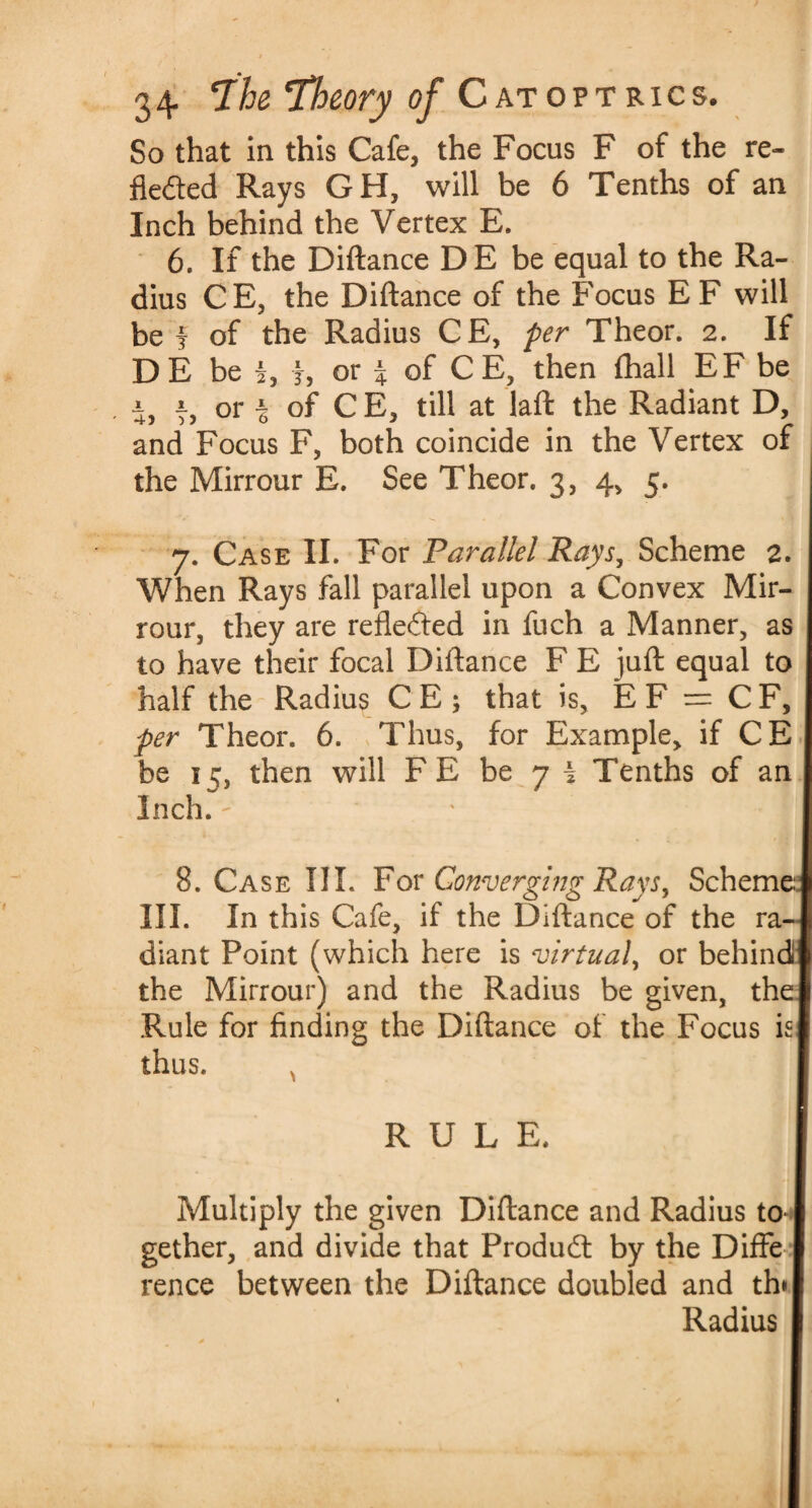 So that in this Cafe, the Focus F of the re¬ flected Rays GH, will be 6 Tenths of an Inch behind the Vertex E. 6. If the Diftance DE be equal to the Ra¬ dius CE, the Diftance of the Focus E F will be f of the Radius CE, per Theor. 2. If DE be I, f, or % of C E, then fhall EF be j, j, or a of CE, till at laft the Radiant D, and Focus F, both coincide in the Vertex of the Mirrour E. See Theor. 3, 4, 5. 7. Case II. For Parallel Rays, Scheme 2. When Rays fall parallel upon a Convex Mir¬ rour, they are reflected in fuch a Manner, as to have their focal Diftance F E juft equal to half the Radius C E ; that is, E F — C F, per Theor. 6. Thus, for Example, if CE be 15, then will F E be 7 I Tenths of an Inch. 8. Case III. For Converging Rays, Scheme III. In this Cafe, if the Diftance of the ra¬ diant Point (which here is virtual, or behind1 the Mirrour) and the Radius be given, the Rule for finding the Diftance of the Focus is] thus. ^ RULE. Multiply the given Diftance and Radius to gether, and divide that Product by the Diffe I rence between the Diftance doubled and th*| Radius I