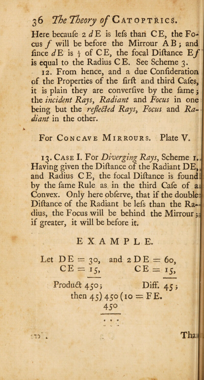 Here becaufe 2 dE is lefs than CE, the Fo¬ cus f will be before the Mirrour A B j and fince dE is i of CE, the focal Diftance Ef is equal to the Radius CE. See Scheme 3. 12* From hence, and a due Confideration of the Properties of the lirft and third Cafes, it is plain they are converfive by the fame; the incident Rays, Radiant and Focus in one being but the remedied Rays, Focus and Ra¬ diant in the other. For Concave Mirrours. Plate V. 13. Case I. For Diverging Rays, Scheme 1. Having given the Diftance of the Radiant DE, j and Radius C E, the focal Diftance is found by the fame Rule as in the third Cafe of a 1 Convex. Only here obferve, that if the double Diftance of the Radiant be lefs than the Ra-J dius, the Focus will be behind the Mirrour J if greater, it will be before it. EXAMPLE. Let DE = 30, and 2 DE = 60, CE=i5, CE=i5, *m 1 I mm 1 ■ 1 16 Produ&45o; Diff. 45} j then 45) 450 (10 = FE. I 4J° ' ‘ I I . i J 4 Tha