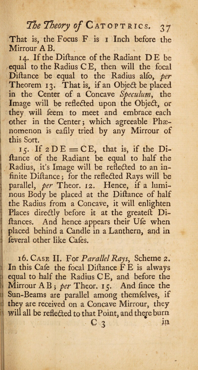 % The Theory of Catoptrics. 37 That is, the Focus F is i Inch before the MirrourAB. . » , 14. If the Diftance of the Radiant DE be equal to the Radius C E, then will the focal Diftance be equal to the Radius alfo, per Theorem 13. That is, if an Object be placed in the Center of a Concave Speculum, the Image will be refle&ed upon the Objed, or they will feem to meet and embrace each other in the Center; which agreeable Phe¬ nomenon is eafily tried by any Mirrour of 1 this Sort. 15. If 2 D E = CE, that is, if the Di¬ ftance of the Radiant be equal to half the | Radius, it’s Image will be refleded to an in- ! finite Diftance; for the reflected Rays will be parallel, per Theor. 12. Hence, if a lumi¬ nous Body be placed at the Diftance of half the Radius from a Concave, it will enlighten Places diredly before it at the greateft Di- ftances. And hence appears their Ufe when placed behind a Candle in a Lanthern, and in feveral other like Cafes. !i II (l| \\ 16. Case II. For Parallel Rays, Scheme 2„ In this Cafe the focal Diftance F E is always equal to half the Radius CE, and before the Mirrour AB ; per Theor. 15. And fince the Sun-Beams are parallel among themfelves, if they are received on a Concave Mirrour, they will all be refleded to that Point, and thejreburn C 3 ; Ip 1 /