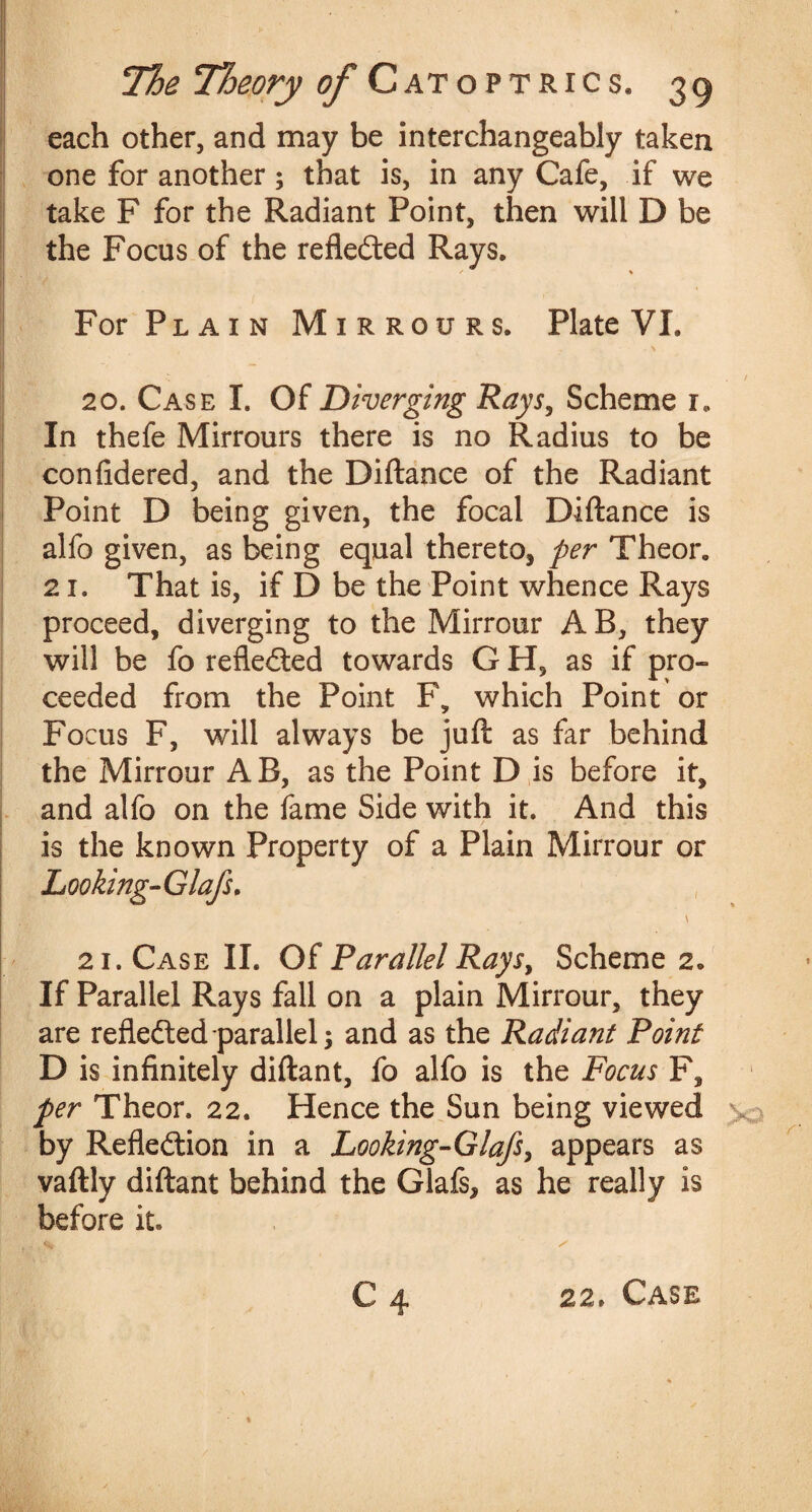 each other, and may be interchangeably taken one for another; that is, in any Cafe, if we take F for the Radiant Point, then will D be the Focus of the reflected Rays, * % For Plain Mirrours. Plate VI. 20. Case I. Of Diverging Rays, Scheme r. In thefe Mirrours there is no Radius to be confidered, and the Diftance of the Radiant Point D being given, the focal Diftance is alfo given, as being equal there to* per Theor, 21. That is, if D be the Point whence Rays proceed, diverging to the Mirrour AB, they will be fo reflected towards G H, as if pro- ceeded from the Point F9 which Point or Focus F, will always be juft as far behind the Mirrour AB, as the Point D is before it, and alfo on the fame Side with it. And this is the known Property of a Plain Mirrour or Looking-Glafs. ' -V . , 21. Case II. Of Parallel Rays, Scheme 2, If Parallel Rays fall on a plain Mirrour, they are reflected-parallel; and as the Radiant Point D is infinitely diftant, fo alfo is the Focus F, per Theor. 22. Hence the Sun being viewed v by Reflection in a Looking-Glafs, appears as vaftly diftant behind the Glafs* as he really is before it. 22, Case