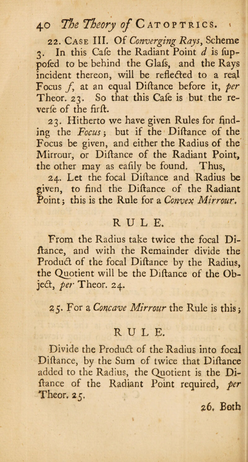 22. Case III. Of Converging Rays, Scheme 3. In this Cafe the Radiant Point d is fup^ pofed to be behind the Glafs, and the Rays incident thereon, will be refledted to a real Focus fy at an equal Diftance before it, per Theor. 23. So that this Cafe is but the re- verfe of the firft. 23. Hitherto we have given Rules for find¬ ing the Focus; but if the Diftance of the Focus be given, and either the Radius of the Mirrour, or Diftance of the Radiant Point, the other may as eafily be found. Thus, 24. Let the focal Diftance and Radius be given, to find the Diftance of the Radiant Point, this is the Rule for a Convex Mirrour. RULE. From the Radius take twice the focal Di¬ ftance, and with the Remainder divide the Produdl of the focal Diftance by the Radius, the Quotient will be the Diftance of the Ob¬ ject, per Theor. 24. 25. For a Concave Mirrour the Rule is this RULE. t Divide the Produdl of the Radius into focal Diftance, by the Sum of twice that Diftance added to the Radius, the Quotient is the Di¬ ftance of the Radiant Point required, per Theor. 25. 26, Both