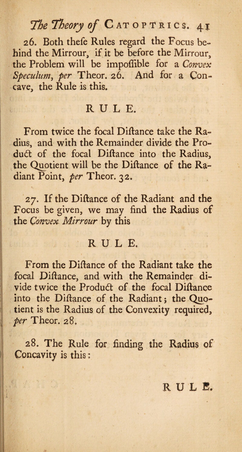 26. Both thefe Rules regard the Focus be¬ hind the Mirrour, if it be before the Mirrour, the Problem will be impoffible for a Convex Speculum, per Theor. 26, And for a Con¬ cave, the Rule is this. * RULE. I f ^ ' , From twice the focal Diftance take the Ra¬ dius, and with the Remainder divide the Pro¬ duct of the focal Diftance into the Radius, the Quotient will be the Diftance qf the Ra¬ diant Point, per Theor. 32. % 1 27. If the Diftance of the Radiant and the Focus be given, we may find the Radius of the Convex■ Mirrour by this RULE. , 1 From the Diftance of the Radiant take the focal Diftance, and with the Remainder di¬ vide twice the Produdt of the focal Diftance into the Diftance of the Radiant; the Quo¬ tient is the Radius of the Convexity required, per Theor. 28. 28. The Rule for finding the Radius of Concavity is this: %