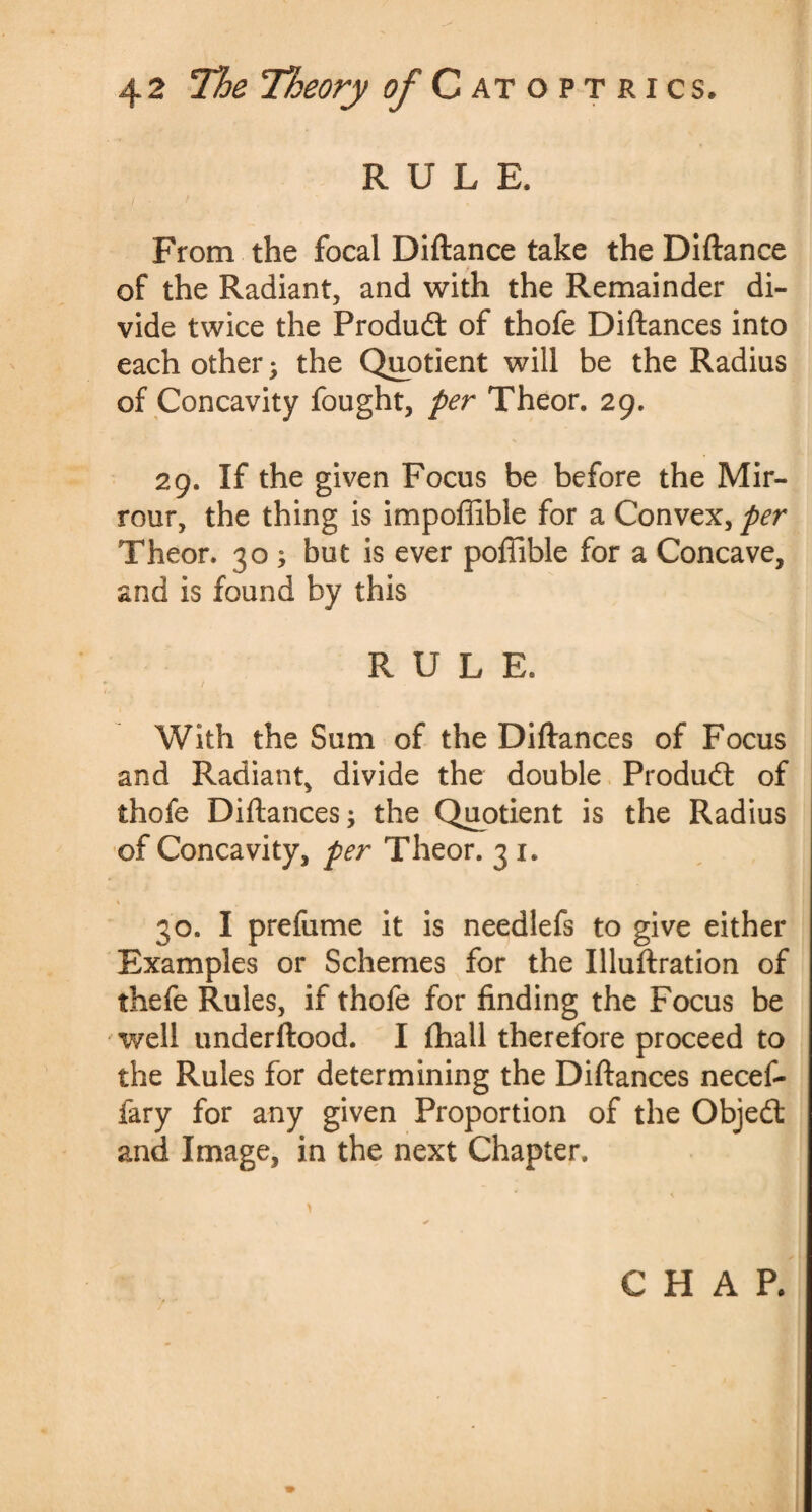 RULE. From the focal Diftance take the Diftance of the Radiant, and with the Remainder di¬ vide twice the Product of thofe Diftances into each other^ the Quotient will be the Radius of Concavity fought, per Theor. 29. 29. If the given Focus be before the Mir- rour, the thing is impoffible for a Convex, per Theor. 30 ; but is ever poflible for a Concave, and is found by this RULE. / With the Sum of the Diftances of Focus and Radiant, divide the double Product of thofe Diftances; the Quotient is the Radius of Concavity, per Theor. 3 1. \ , 30. I prefume it is needlefs to give either Examples or Schemes for the Illuftration of thefe Rules, if thole for finding the Focus be well underftood. I (hall therefore proceed to the Rules for determining the Diftances necef- fary for any given Proportion of the Objedt and Image, in the next Chapter. CHAP.