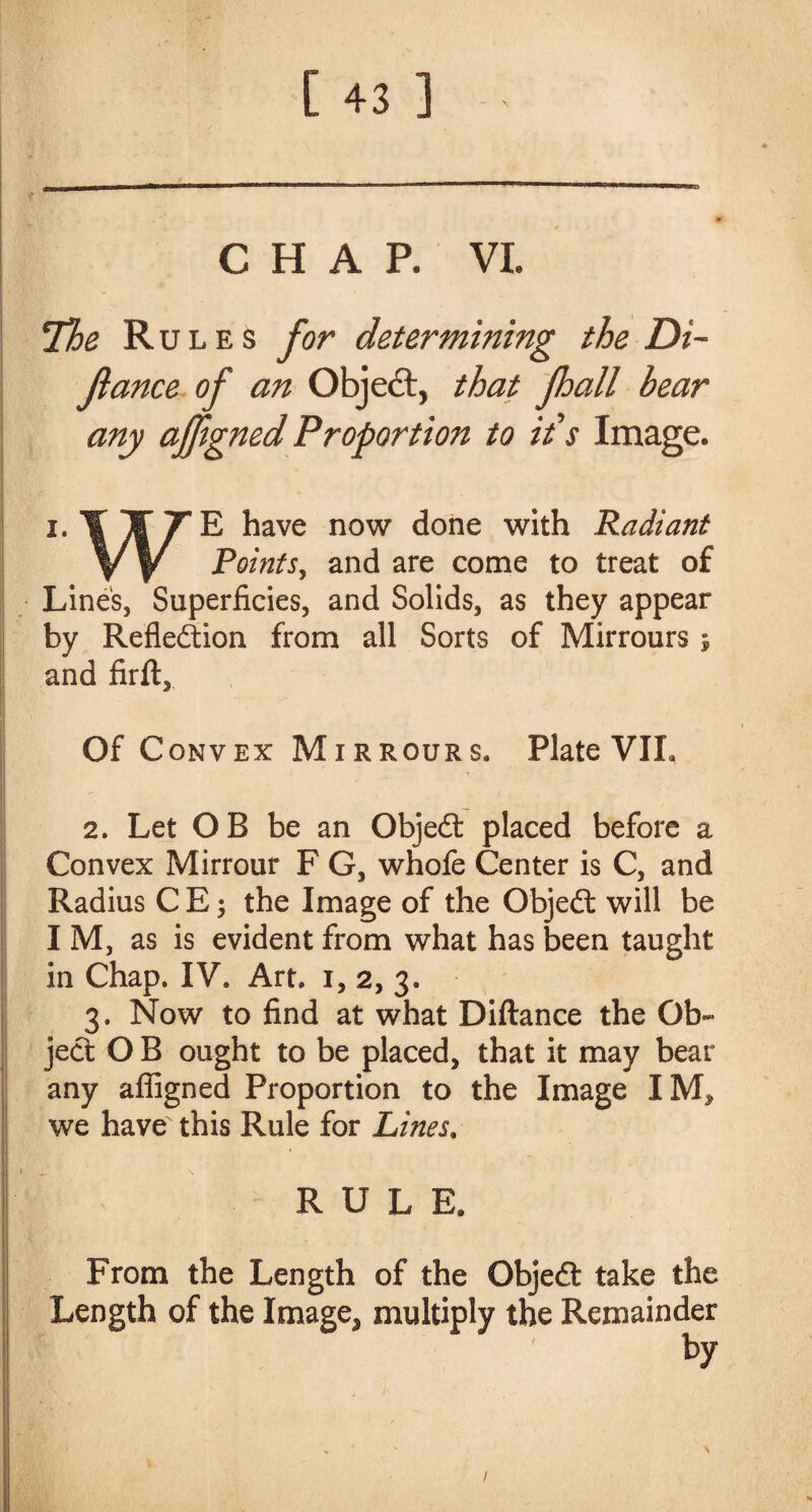 CHAP. VI. The Rules for determining the Di~ fiance of an Object, that jhall hear any afjigned Proportion to ids Image. j.Il/E have now done with Radiant y W Points, and are come to treat of Line's, Superficies, and Solids, as they appear by Reflexion from all Sorts of Mirrours j and firft. Of C onvex Mirrours. Plate VIL 2. Let OB be an Objed placed before a Convex Mirrour F G, whofe Center is C, and Radius C E; the Image of the Objed will be I M, as is evident from what has been taught in Chap. IV. Art. i, 2, 3. 3. Now to find at what Diftance the Ob¬ jed O B ought to be placed, that it may bear any afiigned Proportion to the Image IM, we have this Rule for Lines. RULE, From the Length of the Objed take the Length of the Image, multiply the Remainder by 1
