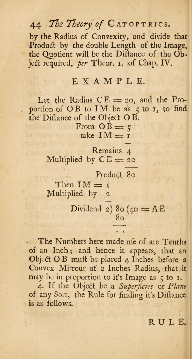 by the Radius of Convexity, and divide that Product by the double Length of the Image, the Quotient will be the Diftance of the Ob¬ ject required, per Theor, if of Chap. IV. EXAMPLE. Let the Radius C E = 20, and the Pro¬ portion of O B to IM be as 5 to 1, to find the Diftance of the Objedt O B. From O B = 5 take IM = 1 Remains 4 Multiplied by C E = 20 Produdt 80 Then I M = 1 Multiplied by 2 Dividend 2) 80 (40 = AE The Numbers here made ufe of are Tenths of an Inch; and hence it appears, that an Objedt O B muft be placed 4 Inches before a Convex Mirrour of 2 Inches Radius, that it may be in proportion to it's Image as 5 to 1. 4. If the Objedt be a Superficies or Plane of any Sort, the Rule for finding it’s Diftance is as follows.