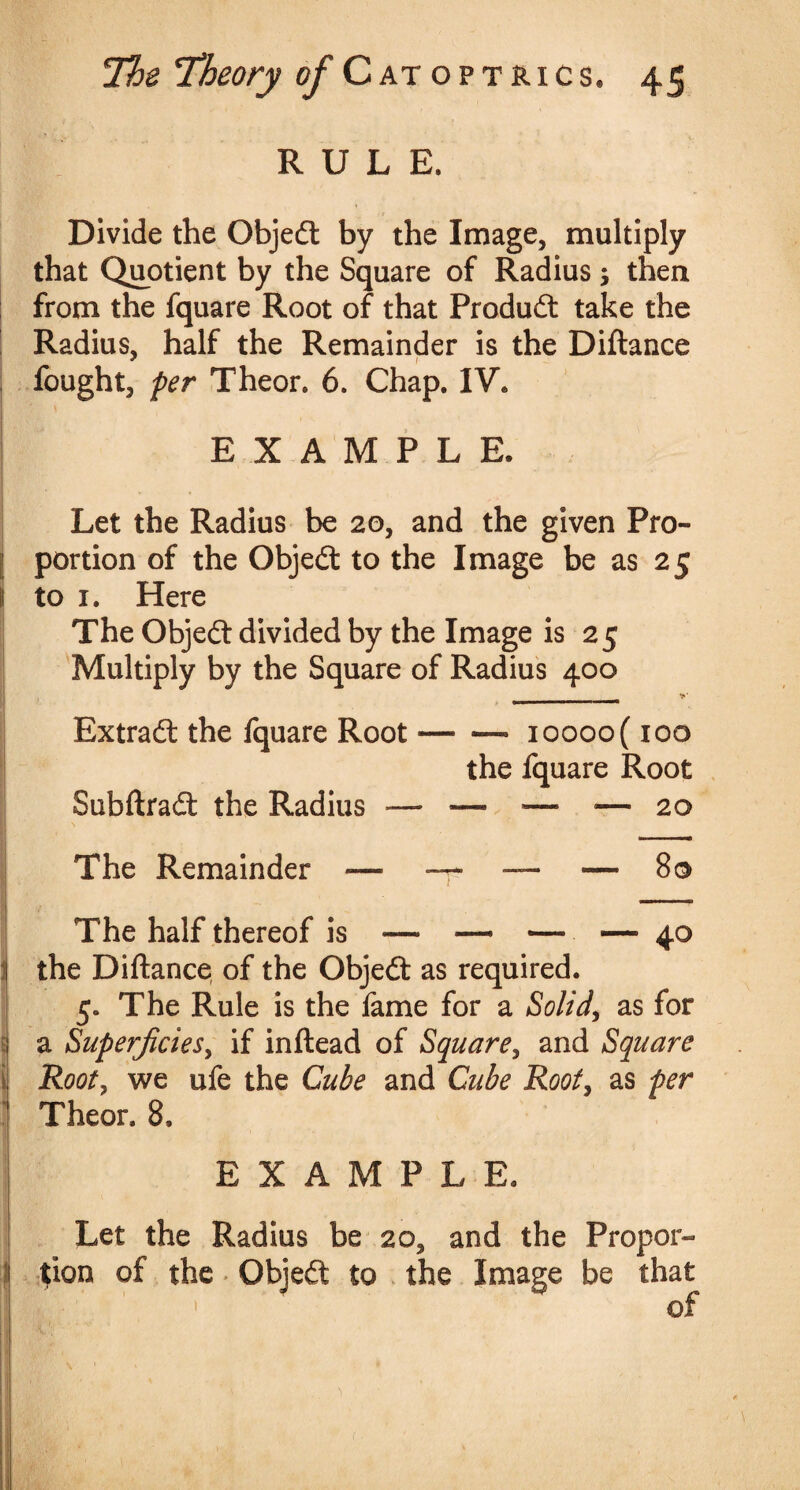 RULE. Divide the Objedt by the Image, multiply that Quotient by the Square of Radius then from the fquare Root of that Product take the Radius, half the Remainder is the Diftance fought, per Theor. 6. Chap. IV* EXAMPLE, Let the Radius be 20, and the given Pro¬ portion of the Objedt to the Image be as 25 to 1. Here The Objedt divided by the Image is 25 Multiply by the Square of Radius 400 >* *»*■■■* Extradt the fquare Root — — ioooo( 100 the fquare Root Subftradt the Radius — *—■ ■— •— 20 The Remainder — — — — So The half thereof is — —* — — 40 the Diftance of the Objedt as required. 5. The Rule is the fame for a Solid, as for ( a Superficies, if inftead of Square, and Square Rooty we ufe the Cube and Cube Rooty as per Theor. 8. EXAMPLE. Let the Radius be 20, and the Propor¬ tion of the Objedt to the Image be that >  of