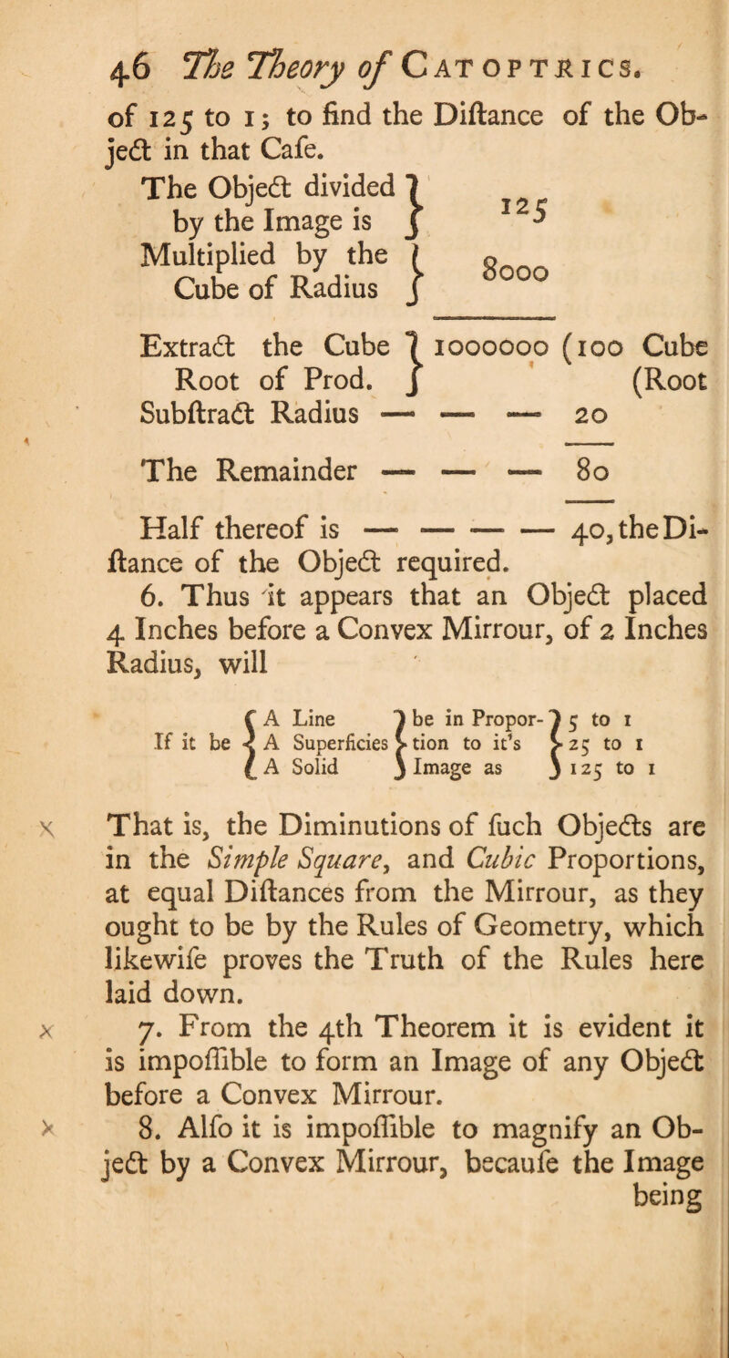 of 125 to i; to find the Diftance of the Ob¬ jedt in that Cafe. The Objedt divided 7 by the Image is j Multiplied by the ? Cube of Radius j 125 8000 Extradt the Cube 7 1000000 (100 Cube J (Root Root of Prod. Subftradt Radius 20 The Remainder — — — 80 Half thereof is — — ■—■ — 40, the Di¬ ftance of the Objedt required. 6. Thus it appears that an Objedt placed 4 Inches before a Convex Mirrour, of 2 Inches Radius, will f A Line 1 be in Propor- 3 5 to 1 If it be < A Superficies > tion to it’s >25 to 1 C A Solid 3 Image as 3 125 t0 1 x That is, the Diminutions of fuch Objedts are in the Simple Square, and Cubic Proportions, at equal Diftances from the Mirrour, as they ought to be by the Rules of Geometry, which like wife proves the Truth of the Rules here laid down. x 7. From the 4th Theorem it is evident it is impoffible to form an Image of any Objedt before a Convex Mirrour. > 8. Alfo it is impoffible to magnify an Ob- jedt by a Convex Mirrour, becaufe the Image being