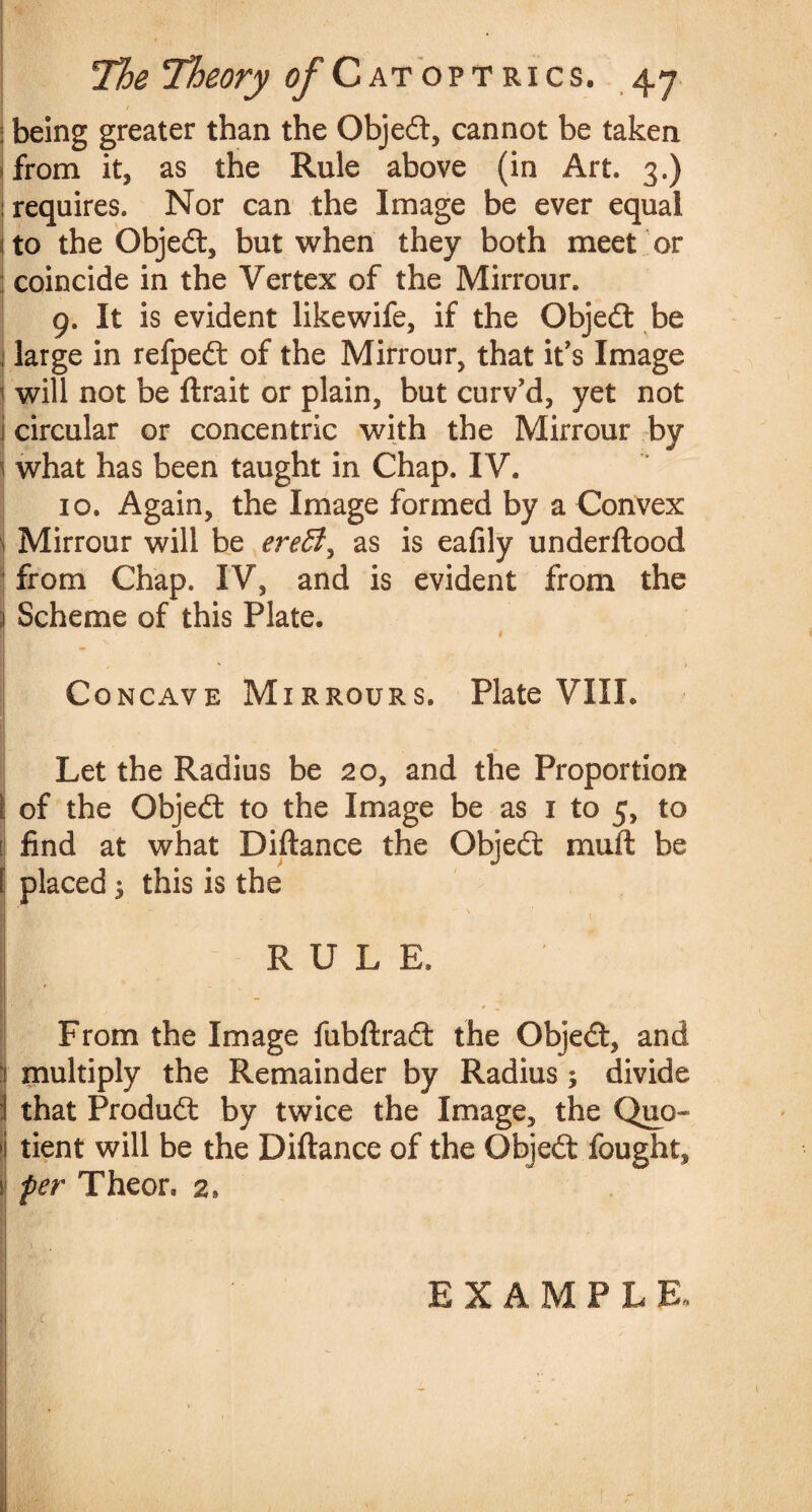 •r; '• ' lx *<•• ' /' The Theory o/'C at opt rics. 47 | being greater than the Objedt, cannot be taken from it, as the Rule above (in Art. 3.) requires. Nor can the Image be ever equal i to the Objedt, but when they both meet or j coincide in the Vertex of the Mirrour. 9. It is evident likewife, if the Objedt be | large in refpedt of the Mirrour, that it’s Image 1 will not be ftrait or plain, but curv'd, yet not i circular or concentric with the Mirrour by what has been taught in Chap. IV. 10. Again, the Image formed by a Convex 1 Mirrour will be ereffi^ as is eafily underftood from Chap. IV, and is evident from the ) Scheme of this Plate. ■! # Concave Mirrours. Plate VIII. Let the Radius be 20, and the Proportion i of the Objedt to the Image be as 1 to 5, to j find at what Diftance the Objedt muft be I placed 3 this is the R U L E. I From the Image fubftradl the Objedt, and | multiply the Remainder by Radius ; divide I that Produdt by twice the Image, the Quo- ij tient will be the Diftance of the Objedt fought, per Theon 2» EXAMPLE,
