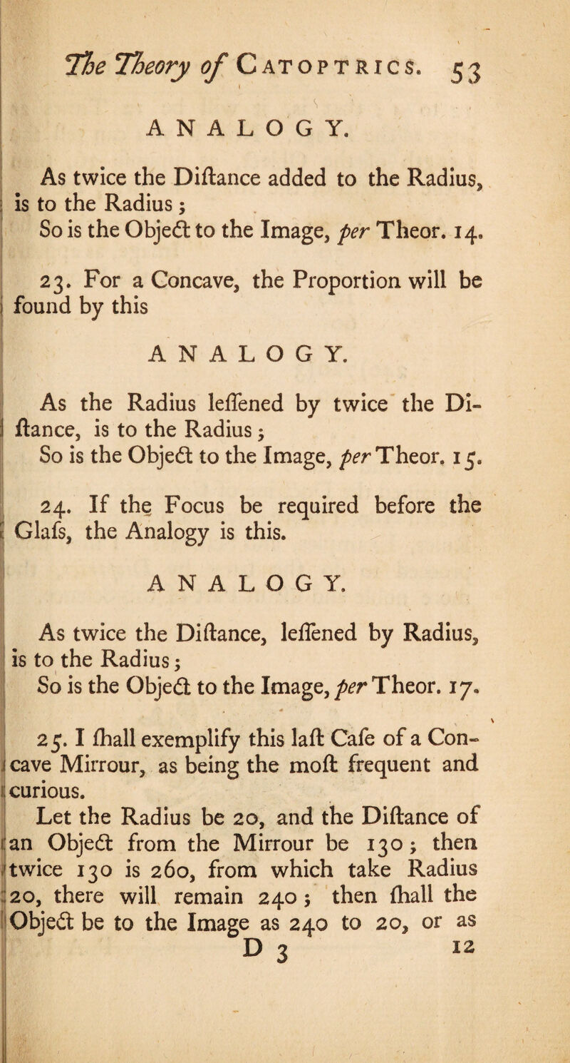 I . - S'' . . ANALOGY. As twice the Diftance added to the Radius, : is to the Radius; So is the Objed to the Image, per Theor. 14, 23. For a Concave, the Proportion will be found by this ANALOGY. As the Radius leffened by twice the Di- I ftance, is to the Radius 5 So is the Objed to the Image, per Theor, 15. 24. If the Focus be required before the E Glafs, the Analogy is this. ANALOGY. As twice the Diftance, leffened by Radius, is to the Radius: \ * So is the Objed to the Image, per Theor. 17. I 25.1 {hall exemplify this laft Cafe of a Con¬ cave Mirrour, as being the moft frequent and curious. Let the Radius be 20, and the Diftance of :an Objed from the Mirrour be 130; then twice 130 is 260, from which take Radius :20, there will remain 2405 then {hall the Objed be to the Image as 240 to 20, or as D 3 12