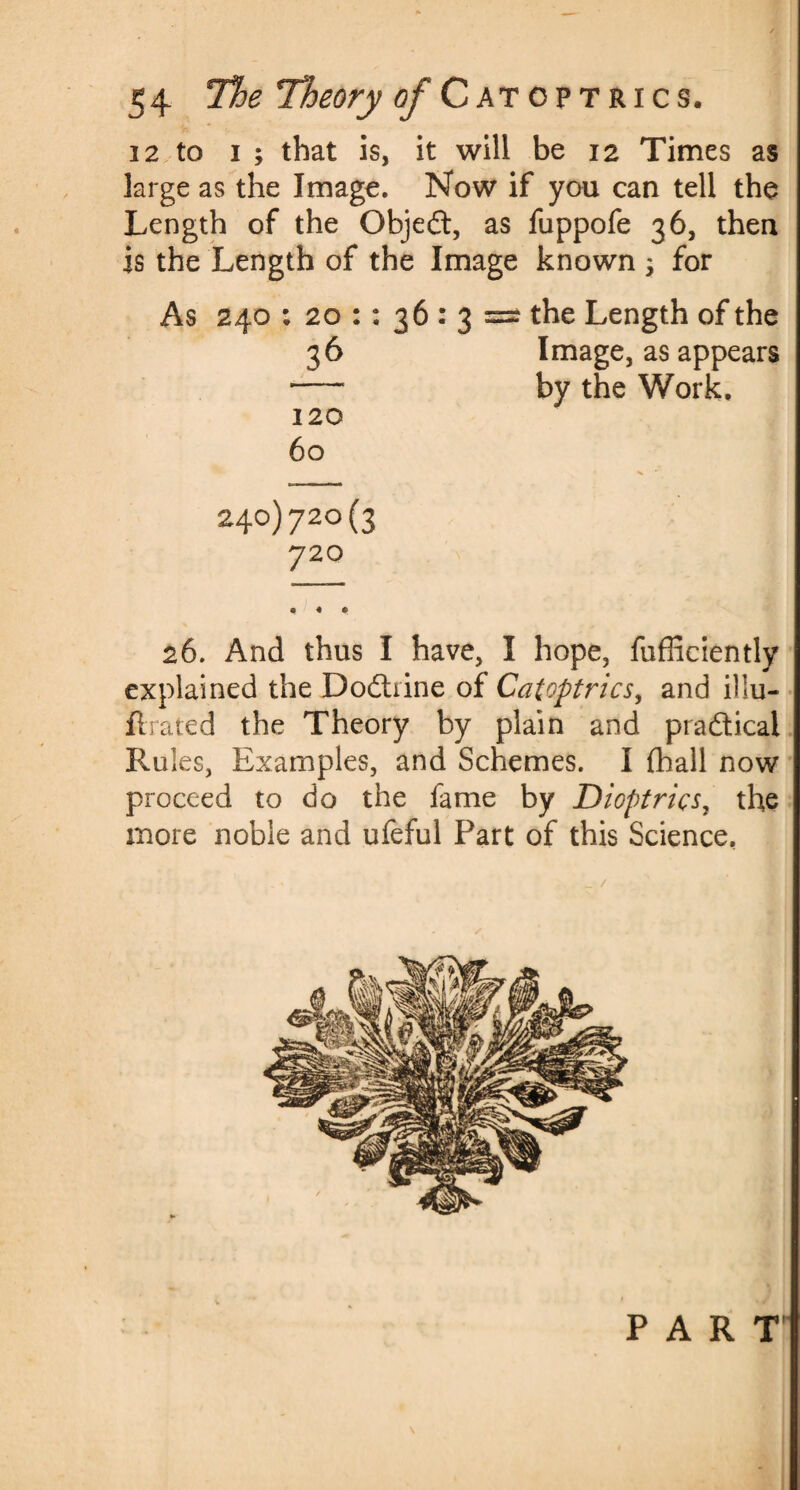 12 to i ; that is, it will be 12 Times as large as the Image. Now if you can tell the Length of the Object, as fuppofe 36, then is the Length of the Image known 3 for As 240 20 :: 36 : 3 = the Length of the 36 Image, as appears — by the Work. 120 60 240)720(3 720 26. And thus I have, I hope, fufficiently explained the Dodhine of Catoptrics, and illu- ftrated the Theory by plain and practical Rules, Examples, and Schemes. I (hall now proceed to do the fame by Dioptrics, the more noble and ufeful Part of this Science, PART