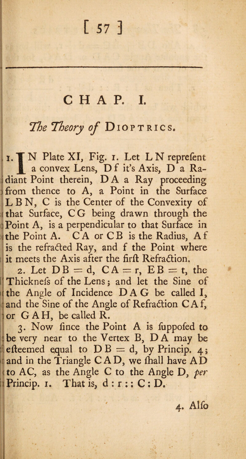 CHAP, I. 1 The Theory of Dioptrics. I.TN Plate XI, Fig. i. Let LN reprefent a convex Lens, D f it’s Axis, D a Ra¬ diant Point therein, D A a Ray proceeding from thence to A, a Point in the Surface LBN, C is the Center of the Convexity of ! that Surface, C G being drawn through the ] Point A, is a perpendicular to that Surface in i the Point A. C A or CB is the Radius, Af is the refracted Ray, and f the Point where i it meets the Axis after the firft Refradtion. 2. Let DB = d, C A = r, EB = t, the I Thicknefs of the Lens; and let the Sine of the Angle of Incidence D A G be called I, and the Sine of the Angle of Refraftion CAf, or G A H, be called R. 3. Now fince the Point A is fuppofed to be very near to the Vertex B, DA may be efteemed equal to D B = d, by Princip. 4 $ and in the Triangle CAD, we {hall have AD to AC, as the Angle C to the Angle D, per . Princip. 1. That is, d : r :: C : D. ■ 1 ■ V V.' • 3f