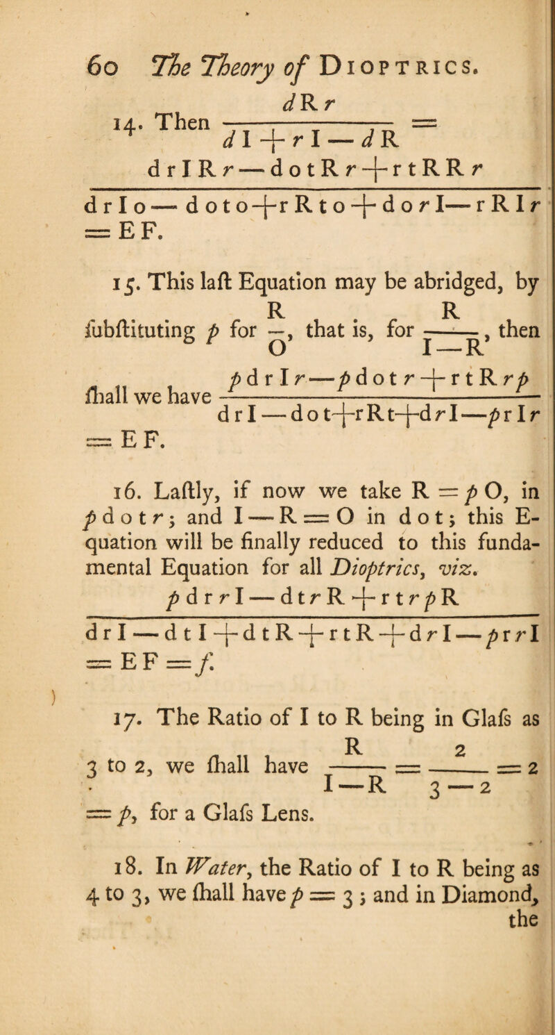 dRr 14. Then ——;---— = dl r\ — d R drIRr — dotRr-j-rtRRr drlo — doto-j-rRto-}-dor I— r R I r = EF. 15. This laft Equation may be abridged, by R. R fubftituting p for —, that is, for --then p dr I r—p dotr-|-rtRr^ Hiall we have = EF. d r I -— do t-j-rRt-j-drI —pr Ir 16. Laftly, if now we take R =/>0, in p d o t r; and I — R = O in dot; this E- quation will be finally reduced to this funda¬ mental Equation for all Dioptrics, viz. p dr r I — dtrR*-}-rtr^R drl — dtl-j-dtR-j-rtR-j-drl — pv rl — EF =/. 17. The Ratio of I to R being in Glafs as . „ , R 2 3 to 2, we thall have _-=-= 2 I—R py for a Glafs Lens. 18. In Watery the Ratio of I to R being as 4 to 3, we fhall have/? = 3 ; and in Diamond, the