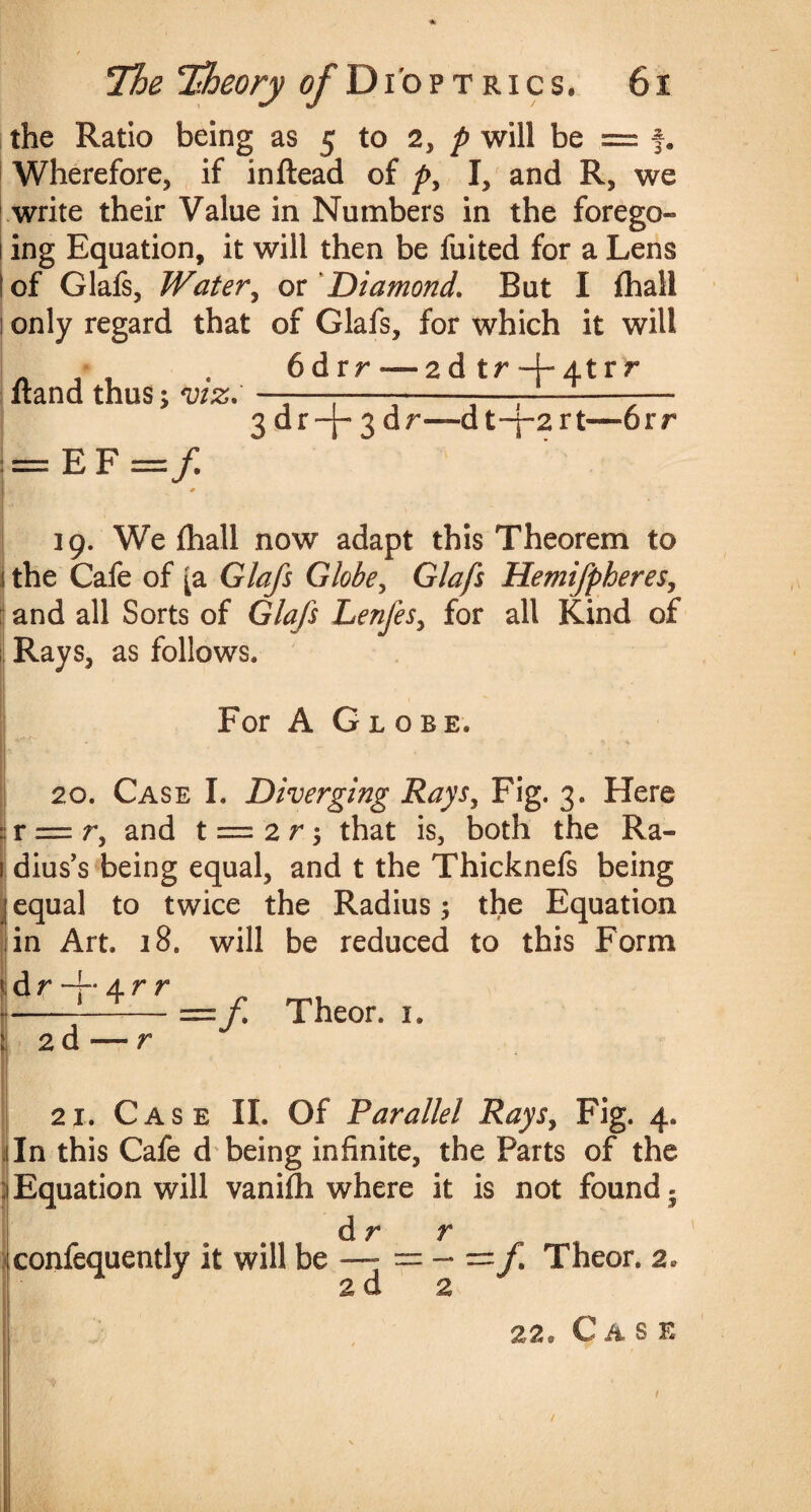 the Ratio being as 5 to 2, p will be = f. Wherefore, if inftead of p, I, and R, we write their Value in Numbers in the forego* 1 ing Equation, it will then be fuited for a Lens i of Glafs, Water, or ‘Diamond. But I fhall 1 only regard that of Glafs, for which it will * * . 6drr—2d tr + Atrr Hand thus; —— ----—7--— 3 dr -p 3 dr—d t-j-2 rt—orr = EF=/ 19. We fhall now adapt this Theorem to i the Cafe of [a Glafs Globe, Glafs Hemifpheres, and all Sorts of GAz/J Lenfes, for all Kind of : Rays, as follows. For A Globe. I * » ft 20. Case I. Diverging Rays, Fig. 3. Here : r = r, and t = 2 r 5 that is, both the Ra- 1 dius’s being equal, and t the Thicknefs being jequal to twice the Radius; the Equation in Art. 18. will be reduced to this Form |dr-J“4rr >i--- j 2d — r 21. Case II. Of Parallel Rays, Fig. 4. ; In this Cafe d being infinite, the Parts of the Equation will vanifh where it is not found - dr r confequently it will be — = — ==/I Theor. 2, ad 2 aa® Case f Theor. 1.