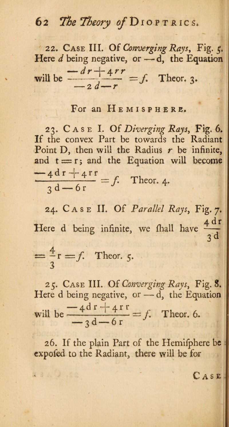 22. Case III. Of Converging Rays, Fig. 5. Here d being negative, or — d, the Equation — d r —(- 4. r r •will be-,- = f. Theor. 3. — 2 d—r J A For an Hemisphere* 23. Case I. Of Diverging Rays, Fig. 6. If the convex Part be towards the Radiant Point D, then will the Radius r be infinite, and t = r; and the Equation will become — 4d r + 4 rr <-———— — f Theor. 4. 3 d — 6 r 24. Case II. Of Parallel Rays, Fig. 7. 4 d r Here d being infinite, we (hall have —- 3 d 4 - r f Theor. 5. 25. Case III. Of Converging Rays, Fig. 8. Here d being negative, or — d, the Equation — 4d r+ 4rr * 1 -/. Theor. 6. will be 3d —6r 26. If the plain Part of the Hemifphere be cxpofed to the Radiant, there will be for ' Case