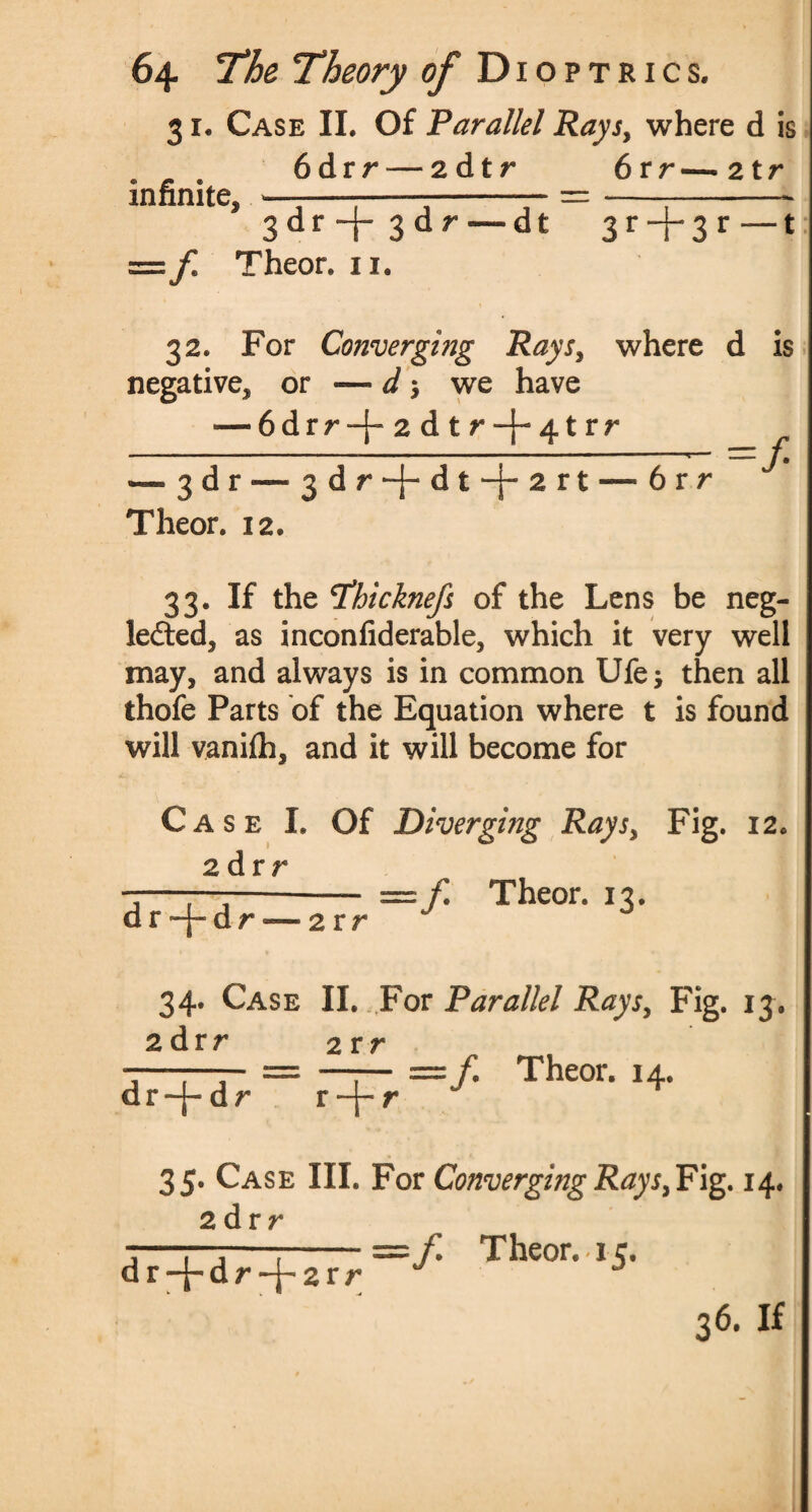 31. Case II. Of Parallel Rays, where d is . . 6drr — 2 dtr 6rr—2tr infinite, —-----— =---- 3 dr -f- 3dr —dt 3 r -j-3 r —t =f Theor. 11. 32. For Converging Rays, where d is negative, or — d -, we have — 6drr-f-2dtr-f-4trr - . r — ■ — 1 ■ — . 1. - — - »■■■■■■.. 11 ■ -■ 1 ■■ ■ 1 1 ■ ». ■* ^ d r - ^ d | •* d t1—^ 2 r t v r Theor. 12. =f 33. If the tfhicknefs of the Lens be neg¬ lected, as inconfiderable, which it very well may, and always is in common Ufe; then all thofe Parts of the Equation where t is found will vanilh, and it will become for Case I. Of Diverging Rays, Fig. 12. 2 d r r —f Theor. 13. d r ~[- d r — 2 r r 34. Case II. For Parallel Raysy Fig. 13. 2 drr 2 rr =/. Theor. 14. dr|* dr r—|— r 3 5. Case III. For Converging Rays,Fig. 14. 2 dr r =/. Theor. 15. dr-j-dr *+2rr ^ -4 36. if