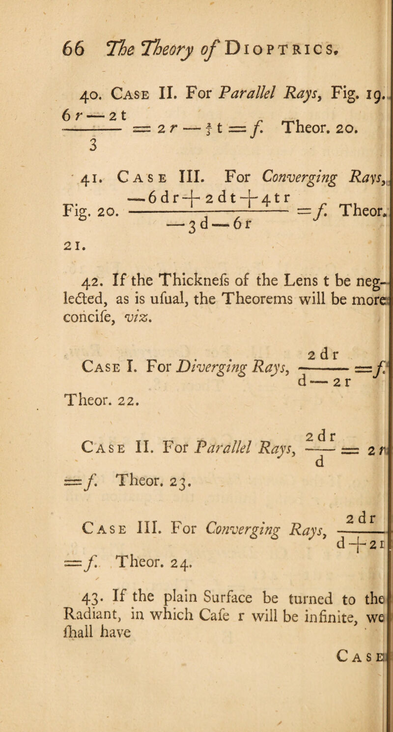 40. Case II. For Parallel Rays, Fig. 19.. 6r — 2 t . -=2 r — ft = /. Theor. 20. 41. Case III. For Converging Rays, — 6dr-4-2 dt+ 4t r — —f Theor. Fig. 20. 21. — 3d —6r 42. If the Thicknefs of the Lens t be neg¬ lected, as is ufual, the Theorems will be more concife, m, Case I. For Diverging Rays, Theor. 22. 2 d r Case II. For Parallel Rays, =/. Theor. 23. 2 d r ~dT Case III. For Converging Rays, —- d —j— 21 =Theor. 24. 43. If the plain Surface be turned to the Radiant, in which Cafe r will be infinite, we fhall have C a s El