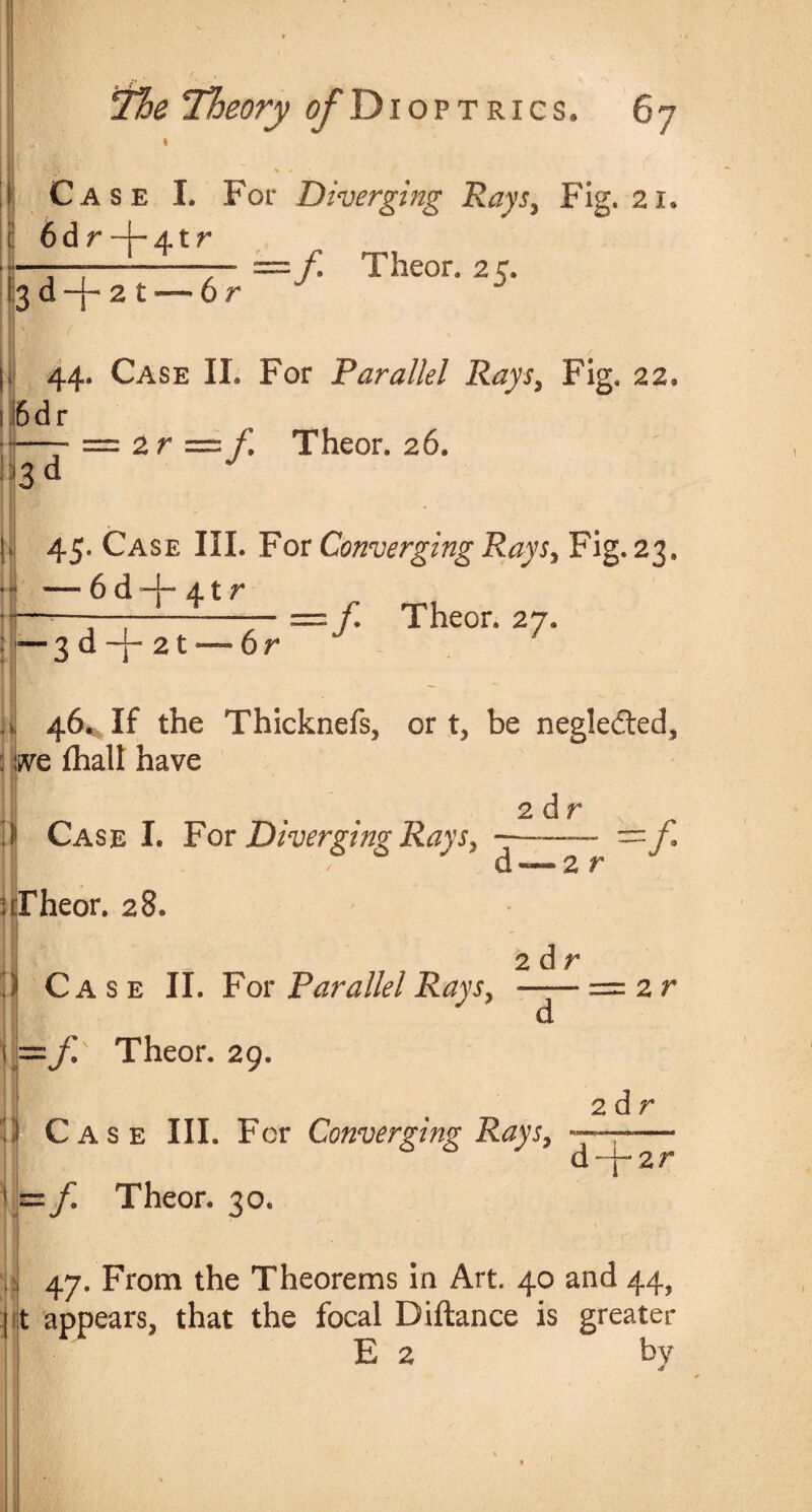 I T7* • » - ' \ Case I. For Diverging Rays, Fig. 21. 6d r ~j-4t r 2 t 6 r —f Theor. 25. 44. Case II. For Parallel Rays, Fig. 22, JBdr = 2 r =f. Theor. 26. 3 d )i| 45. Case III. For Converging Rays, Fig. 23. • “ —- 6 d —I- At r if—*—:—;--= f Theor. 27. — 3 d -j- 21 — 6r 'I ’ v a 46^ If the Thicknefs, or t, be negledted, live fhall have 2 dr i Case I. For Diverging Rays, ; Theor. 28, d — 2 r 2 d r ■f j. Case II. For Parallel Rays, -= 2 r d 1==// Theor. 29. <U' V Case III. For Converging Rays, s= Theor. 30. 2 d r gifwwtMci iiuiiii.'m—in d - T- 2 r i* 47. From the Theorems in Art. 40 and 44, appears, that the focal Diftance is greater E 2 by