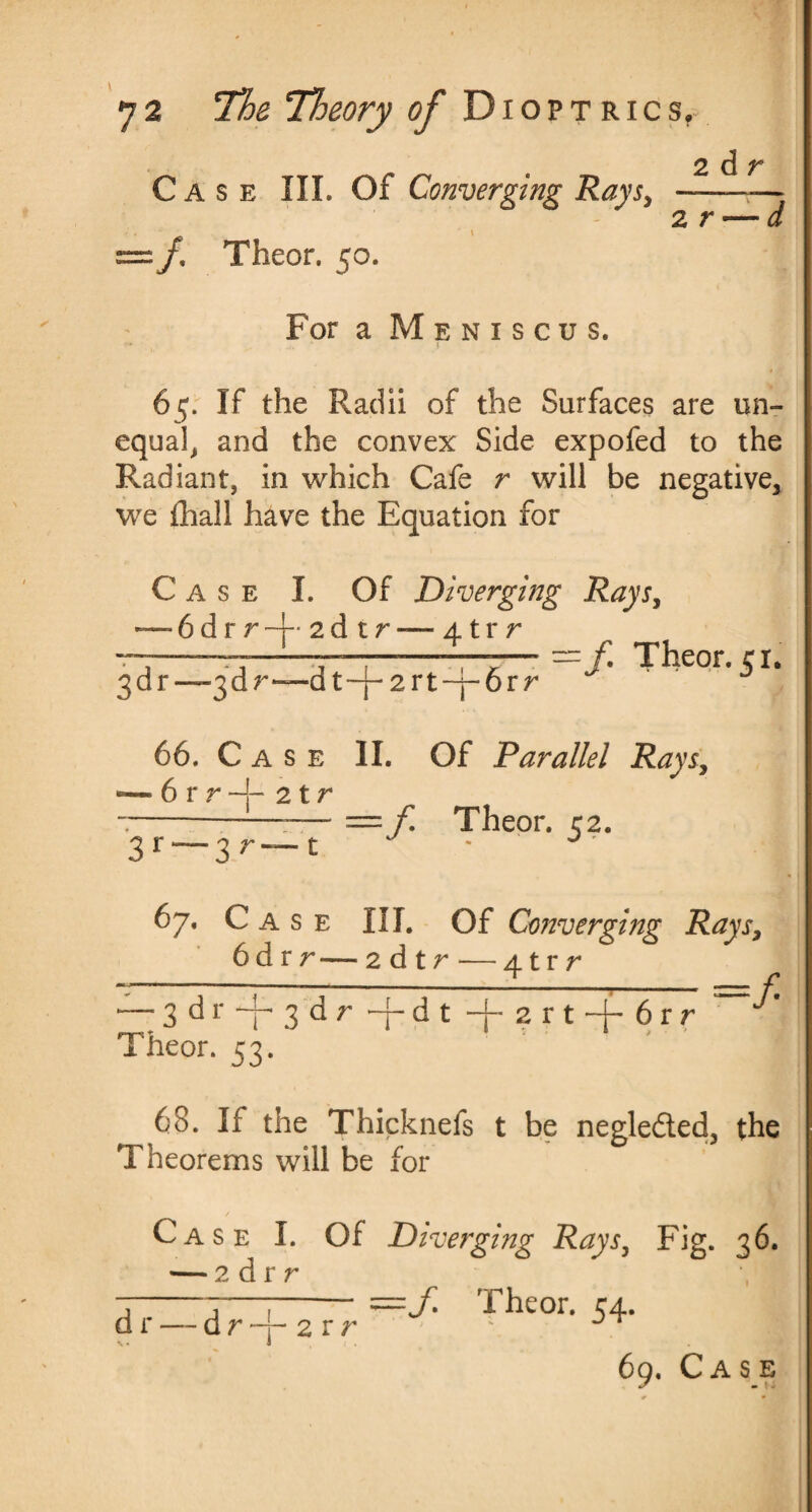 Case III. Of Converging Rays, :/, Theor. 50. For a Meniscus. 2d r 2 r -d 65. If the Radii of the Surfaces are un¬ equal, and the convex Side expofed to the Radiant, in which Cafe r will be negative, we fhall have the Equation for Case I. Of Diverging Rays, — 6 d r r • 2 d t r — 41 r r -f Theor. 51. 3 d r —3d r—d t -f- 2 r t -j- 6 r r 66. Case II. Of Parallel Rays, • 6 r r -F 2 t r — —f Theor. 52. 3r “ 3 r 67. Case III. Of Converging Rays, 6d r r — 2 d t r—4trr •— 3 d r —j- 3d r ~4- d t -4- 2 r t 6 r r Theor. 53. f 68. If the Thicknefs t be negleded, the Theorems will be for Case I. Of Diverging Rays, Fig. 36. — 2 d r r *, =Ji Theor. 54. dr — dr 2 r r
