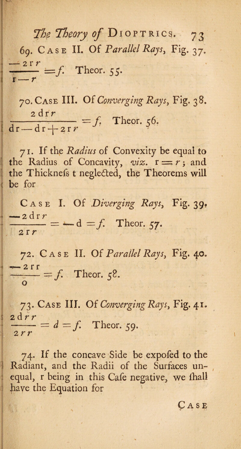69. Case II. Of Parallel Rays, Fig. 37. —- 2 r r -- =/. Theor. 55. r — r 70. Case III. Of Converging Rays, Fig. 38. 2 Axr —3= Theor. 56. d r — d r —2 r v 71. If the Radius of Convexity be equal to the Radius of Concavity, viz. r = r; and the Thicknefs t negleited, the Theorems will be for Case I. Of Diverging Rays, Fig. 39* • 2 dr r 2 r r d = f Theor. 57. 72. Case II. Of Parallel Rays, Fig. 40. • 2 r r --—- == f Theor. 58. o 73. Case III. Of Converging Rays, Fig. 41. 2 d r r 2 rr =d -f Theor. 59. 74. If the concave Side be expofed to the Radiant, and the Radii of the Surfaces un¬ equal, r being in this Cafe negative, we fhall have the Equation for