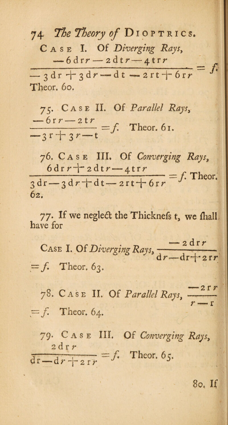 Case L Of Diverging Rays, — 6 dvr — 2 d t r — 41 r r — 3 d r -y~ 3 d r — d t — 2 r t 6 r r Theor, 6o, t 75- Ca s e II. Of Parallel Rays, — 6rr — 2tr =/. Theor. 61. = / 3 r T 3r”1 76. Case HI. Of Converging Rays, 6drr“i-2dtr“4trr =yi Theor. 3 dr—--3 dr-j-dt— 2rt~f~ 6rr 62. 77. If we negleft the Thicknefs t, we {hall have for Case I. Of Diverging Rays, —/. Theor. 63. — 2 drr dr—dr-f-2rr 78. Case II. Of Parallel Rays, y=f Theor. 64. 2 r r 79* Case III. Of Converging Rays, 2 d r r = Theor. 65. dr — d r 7- 2 r r 80. If