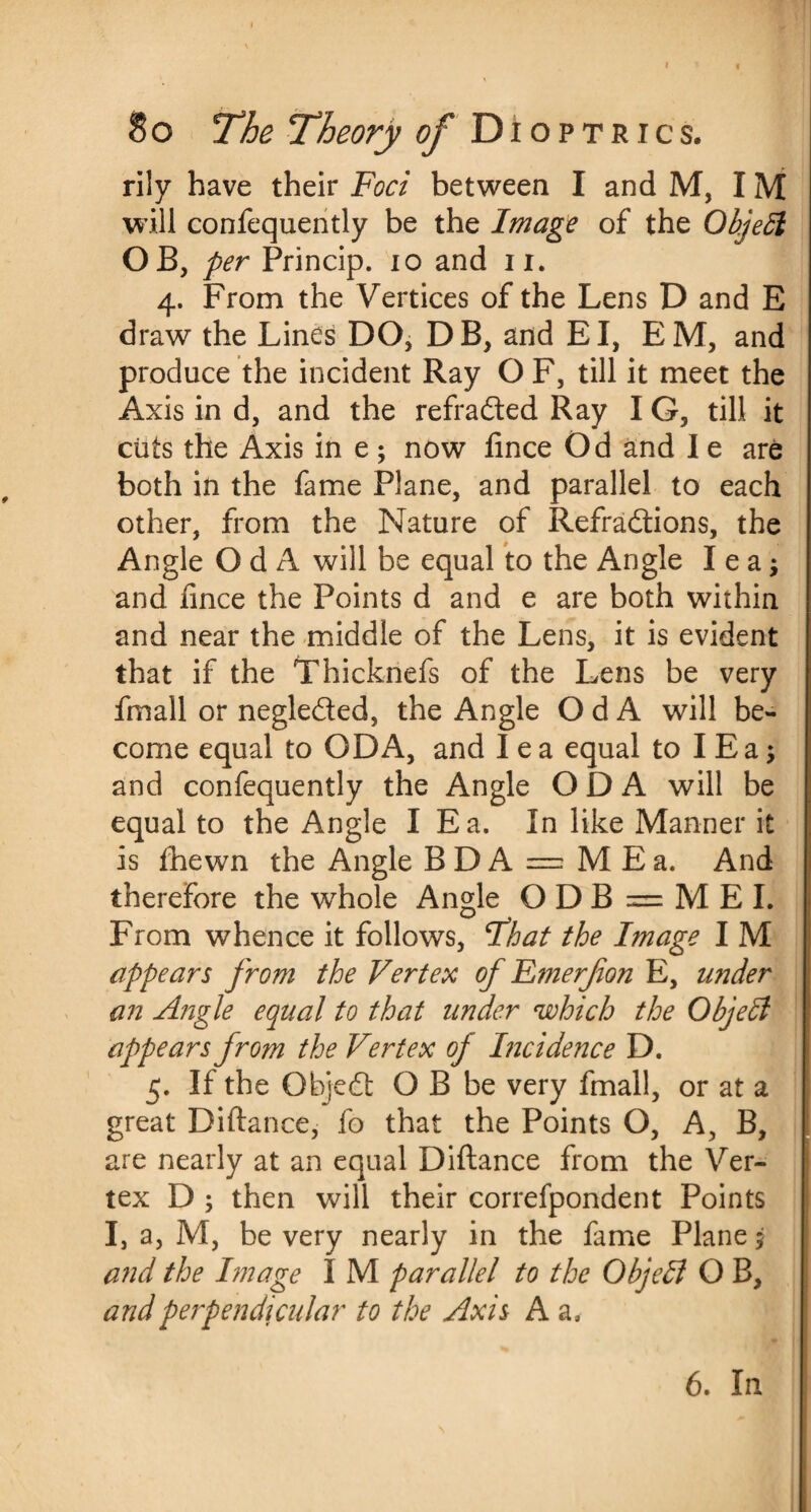 So The Theory of Dioptrics. rily have their Foci between I and M, IM will confequently be the Image of the Object OB, per Princip. 10 and u. 4. From the Vertices of the Lens D and E draw the Lines DO, DB, and El, EM, and produce the incident Ray O F, till it meet the Axis in d, and the refraded Ray I G, till it cuts the Axis in e; now fince Od and I e are both in the fame Plane, and parallel to each other, from the Nature of Refradions, the Angle O d A will be equal to the Angle lea; and fince the Points d and e are both within and near the middle of the Lens, it is evident that if the Thicknefs of the Lens be very fmall or negleded, the Angle O d A will be¬ come equal to ODA, and lea equal to I Ea; and confequently the Angle ODA will be equal to the Angle I Ea. In like Manner it is fhewn the Angle B D A = M E a. And therefore the whole Angle O D B = M E I. From whence it follows, Ihat the Image I M appears from the Vertex of Fmerfion E, under an Angle equal to that under which the Objedl appears from the Vertex of Incidence D. 5. If the Objed O B be very fmall, or at a great Diftance, fo that the Points O, A, B, are nearly at an equal Diftance from the Ver¬ tex D ; then will their correfpondent Points I, a, M, be very nearly in the fame Plane 5 and the Image I M parallel to the Objedl O B, and perpendicular to the Axis A a. 6. In