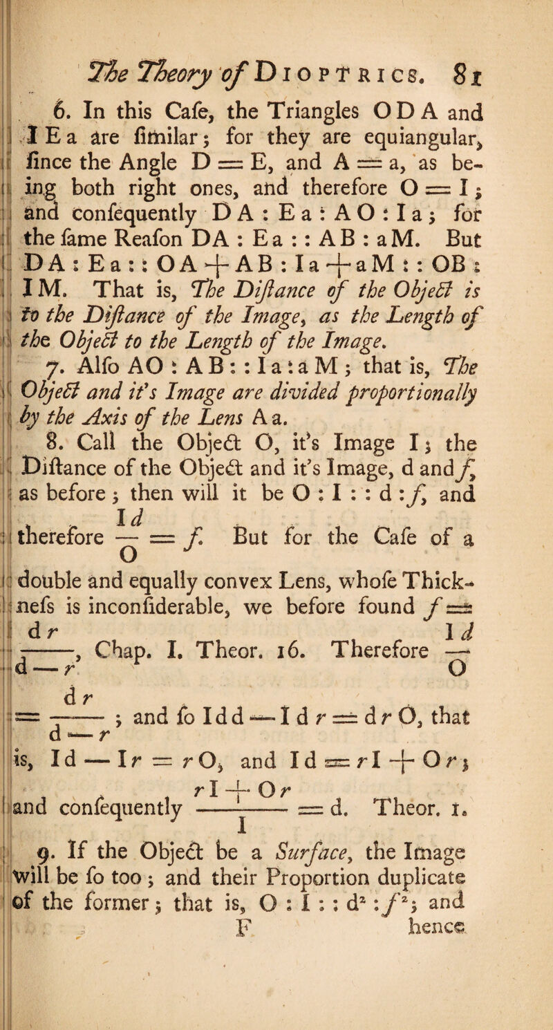 7%e Theory of Dioptrics. 8 i \ , 6. In this Cafe, the Triangles OD A and I E a are fimilar; for they are equiangular, iince the Angle D = E, and A = a, as be¬ ing both right ones, and therefore 0 = 1; and confequently DA:Ea:AO:Ia; for the fame Reafon DA : E a :: A B : a M. But DA:Ea:tOA4-AB:Ia^aMt: OB : IM. That is, The Dijlance of the Objeffi is to the Dijlance of the Image, as the Length of the ObjeB to the Length of the Image. J. Alfo AO i A B : : I a t a M ; that is, The Object and it's Image are divided proportionally by the Axis of the Lens A a. 8. Call the Objedt O, it’s Image I; the Diftance of the Objedt and it's Image, d and/, as before ; then will it be O : I : : d :f and Id : 1 therefore — = f But for the Cafe of a double and equally convex Lens, whofe Thick- nefs is inconsiderable, we before found f dr . _ . I d ■ + d- 5 's- — r d r dB— r • is. id — O ; and foIdd~-Idr = drO, that and confequently rOj and Id rl + Or ssr: r I —{- Or; d. Theor. 9. If the Object be a Surfacey the Image will be fo too ; and their Proportion duplicate of the former; that is, 0:1:; d2:/2; and F hence.