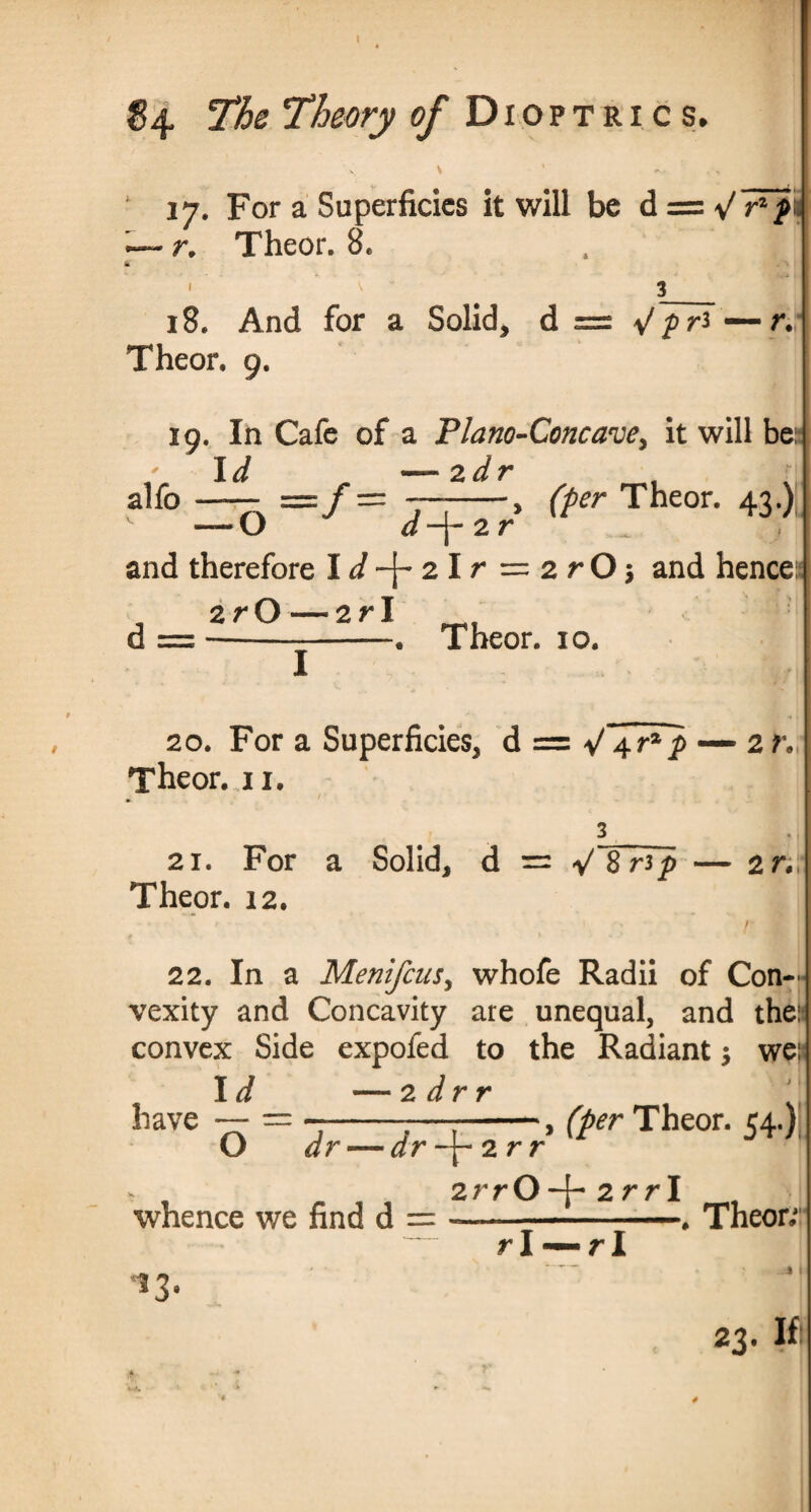 v \ * : ‘ 17. For a Superficies it will be d = yfFfi —- r. Theor. 8. , , I ml I 3_ 18. And for a Solid, d = Jpr* — r.\ Theor. 9. 19. In Cafe of a Plano-Concave, it will be:- I d —- 2 d V alfo —- =/ = —-, (per Theor. 43.) — O d -j- 2 r and therefore Id2lr = 2rOj and hence:* zrO—2 r I d = --j—-• Theor. io. 20. For a Superficies, d = V 4 p — 2h I Theor. u. 3_ 21. For a Solid, d == V8np — 2r, Theor. 12. 22. In a MenifcuSy whofe Radii of Con¬ vexity and Concavity are unequal, and the: convex Side expofed to the Radiant $ we: have Id — 2 dr r — 1 ■ ■■■ .1 ^ O dr — dr -\-2r r j \ (per Theor. 54.) whence we find d = 2rrO-f 2 r r I r I r I . Theor; % 1 23. If: