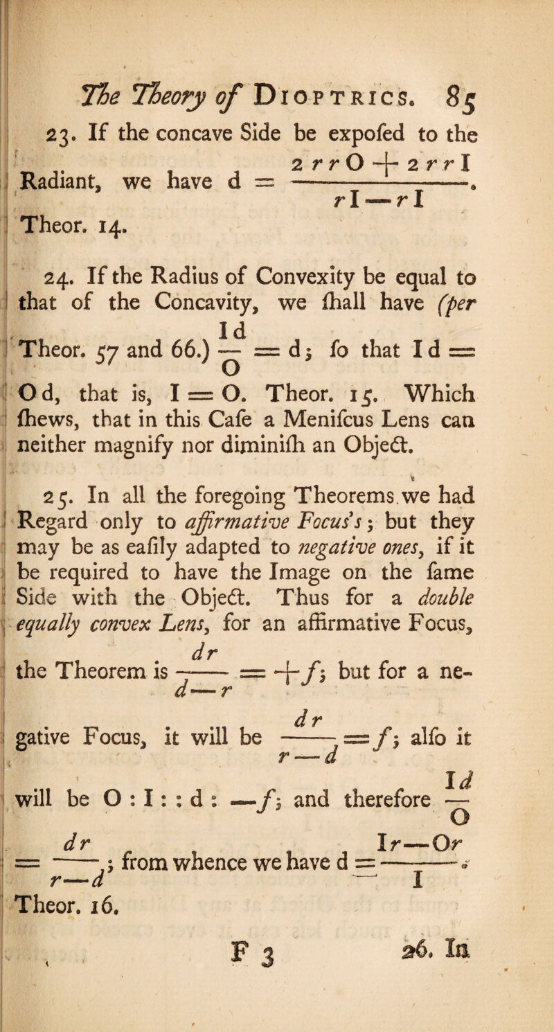 23. If the concave Side be expofed to the 2 rrO -j- 2 rrl Radiant, we have d = ! S I*.-' ' Theor. 14. rl — r I 24. If the Radius of Convexity be equal to that of the Concavity, we fhall have (per Id Theor. 57 and 66.) — = d 5 fo that I d = Od, that is, 1 = 0. Theor. 15. Which fhews, that in this Cafe a Menifcus Lens can neither magnify nor diminiffi an Object. t 25. In all the foregoing Theorems.we had ! Regard only to affirmative Focus s 5 but they may be as eafily adapted to negative ones, if it be required to have the Image on the fame ij Side with the Objeft. Thus for a double j equally convex Lens, for an affirmative Focus, dr the Theorem is ——* = f ; but for a ne- </■ gative Focus, it will be r f $ alfo it will be O : I: : d : — /$ and therefore 5 from whence we have d = -- Id O Or r—d Theor. 16. Fj