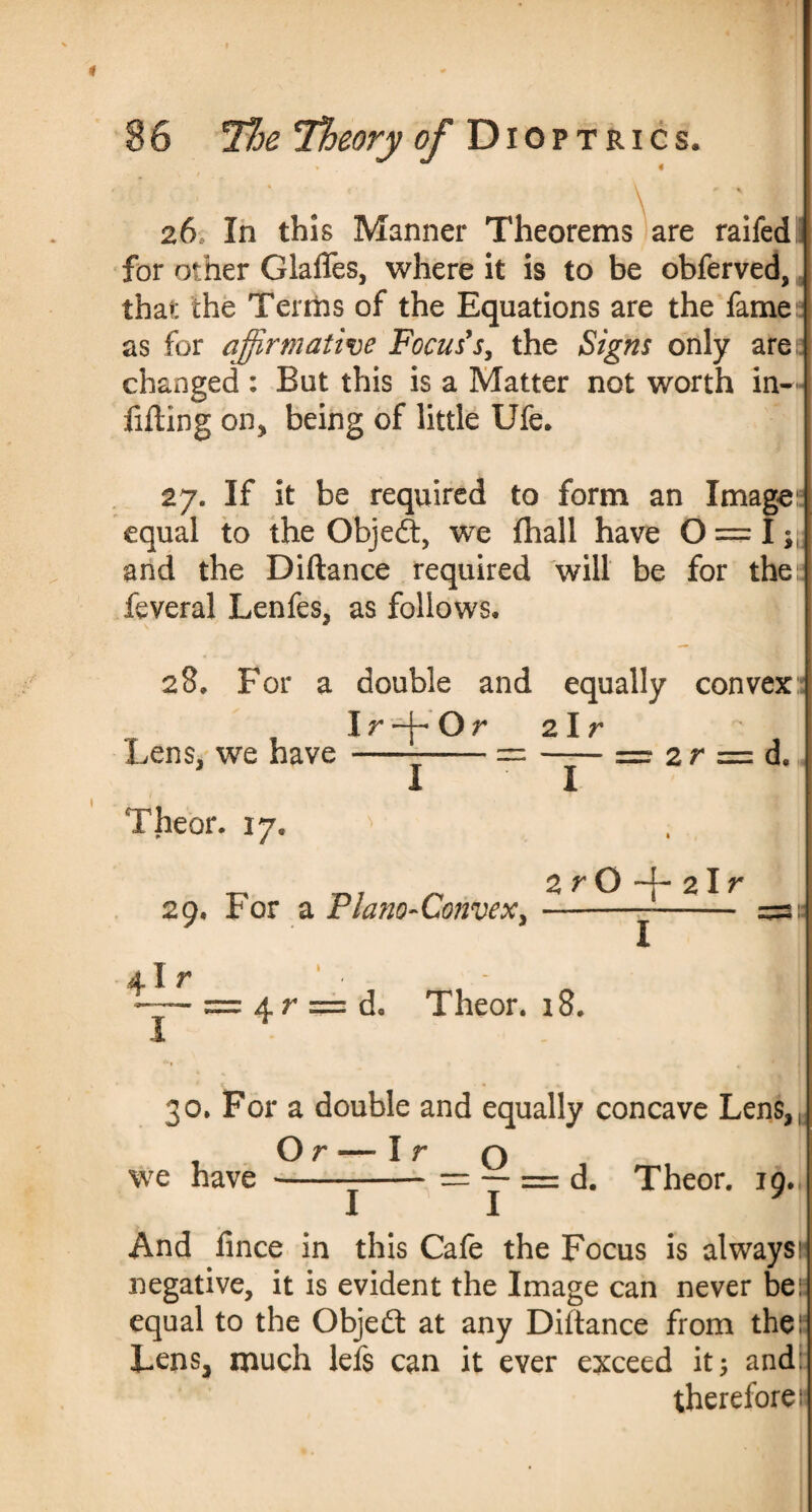 ' . \ 26 In this Manner Theorems are raifed for other Glades, where it is to be obferved, that the Terms of the Equations are the fame as for affirmative Focus's, the Signs only are changed : But this is a Matter not worth in¬ filling on* being of little Ufe. 27. If it be required to form an Image equal to the Object, we {hall have O — I; and the Diftance required will be for the feveral Lenfes, as follows. 28, For a double and equally convex:: Ir-j-Or 2 I r Lens, we have---= -3— — 2 r = d. I Theor. 17. 29. For a Plano-Convex, 41 r 2 r O 21 r i: I 4 r == d. Theor. 18. 30. For a double and equally concave Lens, Or — I r o — = = d. Theor. 19. we have I 1 I And lince in this Cafe the Focus is always! negative, it is evident the Image can never be equal to the Objedt at any Dillance from the Lens, much lefs can it ever exceed it; and: therefore:
