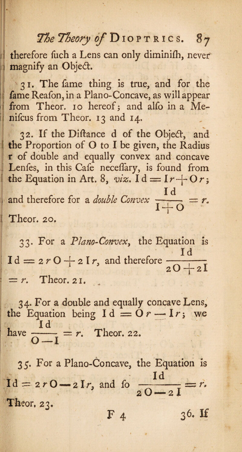 11 therefore fuch a Lens can only diminifh, never , ( magnify an Objedt 131. The fame thing is true, and for the fame Reafon, in a Plano-Concave, as will appear from Theor. 10 hereof $ and alfo in a Me- u nifcus from Theor. 13 and 14. 32. If the Diftance d of the Objedr, and the Proportion of O to I be given, the Radius r of double and equally convex and concave Lenfes, in this Cafe neceflary, is found from the Equation in Art. 8, viz. Id = Ir~j-Or£ and therefore for a double Convex Theor. 20. Id —— nr: r 1 + 0 33. For a Plano-Convex, the Equation is , -- Id Id = 2r O 4- 2 I r, and therefore--—- 1 J aO-j-aX = r. Theor. 21. 34. For a double and equally concave Lens, the Equation being Id = O r —I r-, we I d' have- = r, Theor. 22. O —I w _ 35. For a Plano-Concave, the Equation is . Id Id — 2 r O2 Ir, and fo-- = r. 2 O — 2 I Theor. 23. F 4 36. If