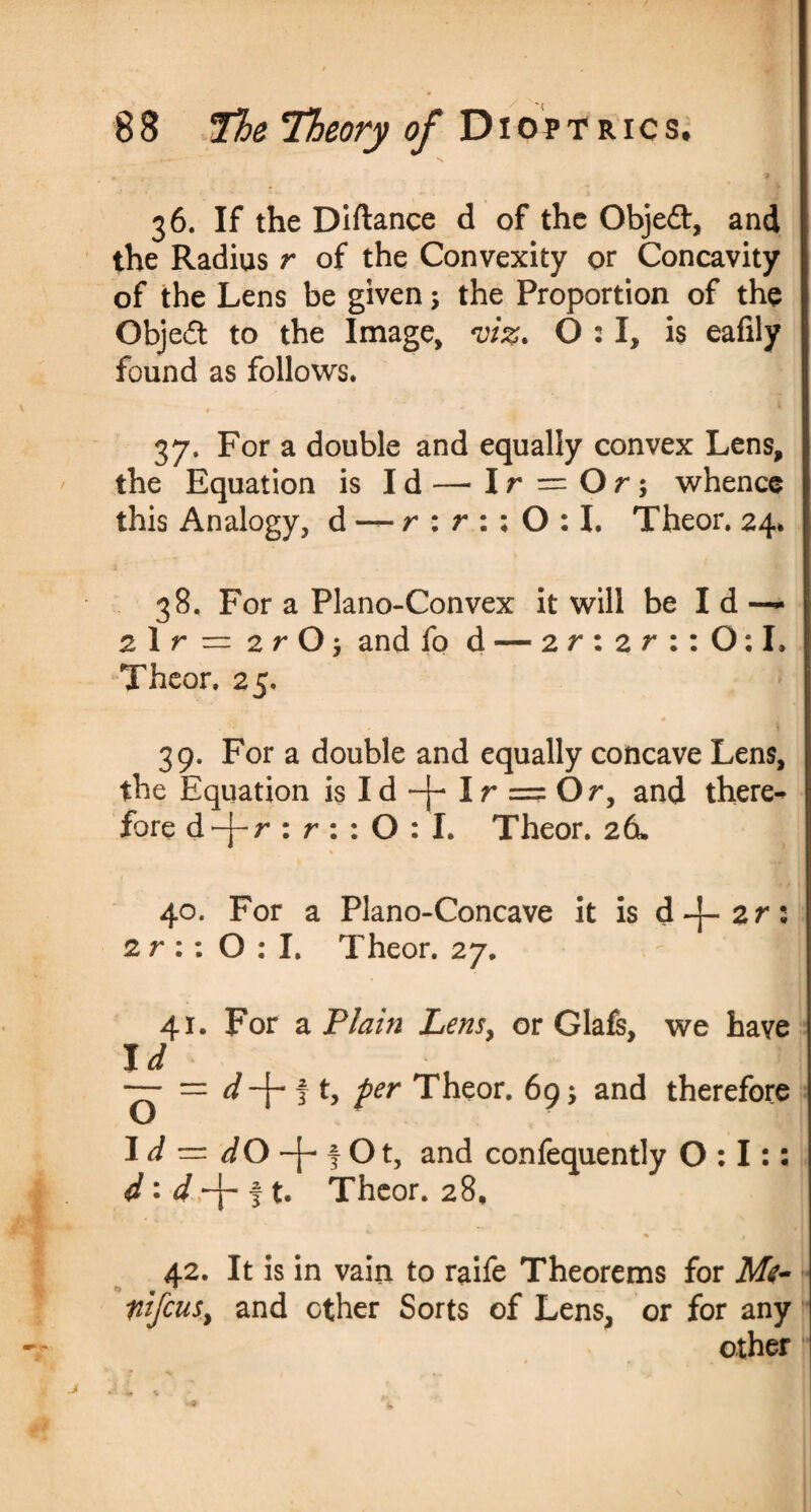 , . « •' N * : . ‘ , ‘ * 36. If the Diftance d of the Objeft, and the Radius r of the Convexity or Concavity of the Lens be given 5 the Proportion of the Objeft to the Image, viz. 0:1, is eafily found as follows. t 37. For a double and equally convex Lens, the Equation is Id — Ir = Or; whence this Analogy, d — r : r : ; 0:1. Theor. 24. 38. For a Plano-Convex it will be Id — 2 1 r = 2 r O j and fo d — 2 r : 2 r : : O: I. Theor. 25. 39. For a double and equally concave Lens, the Equation isId-}-Ir = Or> and there¬ fore d-j-r : r : : O : I. Theor. 2d. 40. For a Plano-Concave it is d-j-2r: 2 r :: 0:1. Theor. 27. - I 41. For a Plain Lens, or Glafs, we have Id — = d -J- f t, per Theor. 69; and therefore Id = dO ^Ot, and confequently 0:1:: d : d\ f t. Theor. 28, 42. It is in vain to raife Theorems for M<- nifcuSy and other Sorts of Lens, or for any other