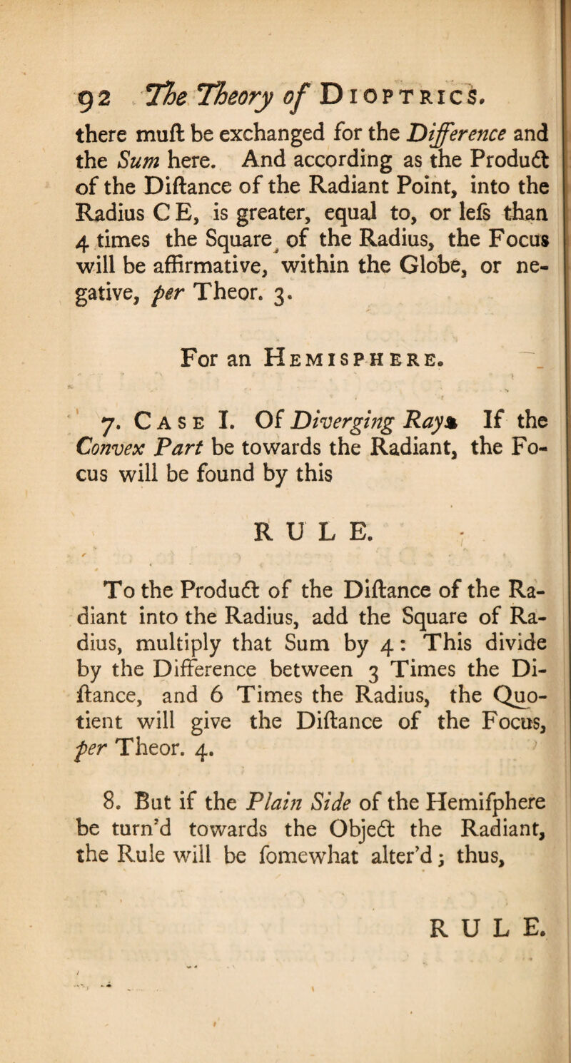 there muft be exchanged for the Difference and the Sum here. And according as the Produft of the Diftance of the Radiant Point, into the Radius C E, is greater, equal to, or 1 els than 4 times the Square of the Radius, the Focus will be affirmative, within the Globe, or ne¬ gative, per Theor. 3. For an Hemisphere. *-*’«-* *>; ** t ' * 1 - ' ' ' ' ' N 7. C A s e I. Of Diverging Ray% If the Convex Part be towards the Radiant, the Fo¬ cus will be found by this RULE. r ’ s -• . - \ To the Produft of the Diftance of the Ra¬ diant into the Radius, add the Square of Ra¬ dius, multiply that Sum by 4: This divide by the Difference between 3 Times the Di¬ ftance, and 6 Times the Radius, the Quo¬ tient will give the Diftance of the Focus, per Theor. 4. 8. But if the Plain Side of the Hemifphere be turn'd towards the Objedt the Radiant, the Rule will be fomewhat alter’d; thus. # RULE.