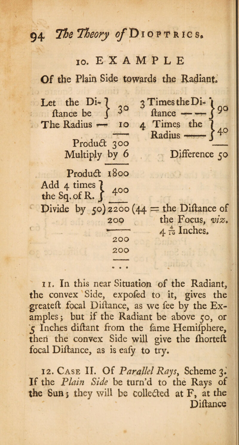 io. EXAMPLE Of the Plain Side towards the Radiant Let the Di- 7 fiance be J ^ The Radius *-* io Produdl 300 Multiply by 6 3 Times the Di- \ fiance-- J 9° 4 Times the 7 Radius-j 4° - Difference 50 Produdl 1800 Add 4 times 7 the Sq. of R. J Divide by 50)2200 (44 200 200 200 : the Diflance of the Focus, viz* 4 To Inches, 11. In this near Situation of the Radiant, the convex Side, expofed to it, gives the greateft focal Diflance, as we fee by the Ex¬ amples; but if the Radiant be above 50, or 5 Inches diflant from the fame Hemifphere, then the convex Side will give the fhorteft focal Diflance, as is eafy to try. 12. Case II. Of Parallel Rays, Scheme 3. If the Plam Side be turn’d to the Rays of the Sun; they will be collected at F, at the Diflance