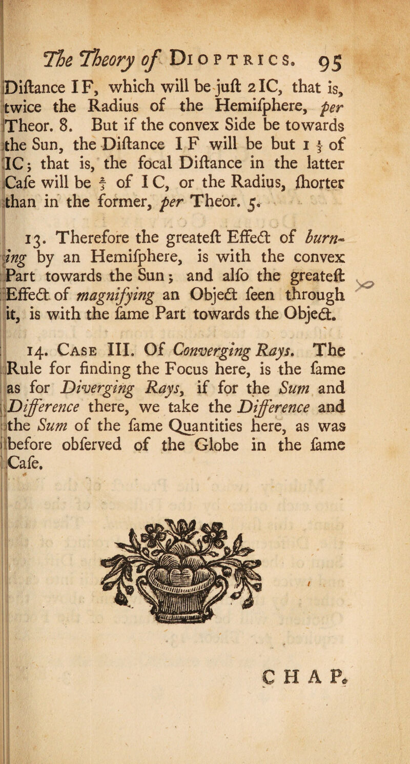 ■ The Theory of Dioptrics. 95 Diftance IF, which will be juft 2IC, that is, twice the Radius of the Hemifphere, per Theor. 8. But if the convex Side be towards the Sun, the Diftance I F will be but i j of IC; that is, the focal Diftance in the latter Cafe will be f of IC, or the Radius, fhorter than in the former, per Theor. 5, 13. Therefore the greateft Effedl of burn- mg by an Hemifphere, is with the convex Part towards the Sun; and alfo the greateft Effedt of magnifying an Objedt feen through it, is with the lame Part towards the Objedt. | ^ f 14. Case III. Of Converging Rays. The Rule for finding the Focus here, is the fame as for Diverging Rays, if for the Sum and \ Difference there, we take the Difference and the Sum of the fame Quantities here, as was 1 before obferved of the Globe in the fame Cafe, ; .*