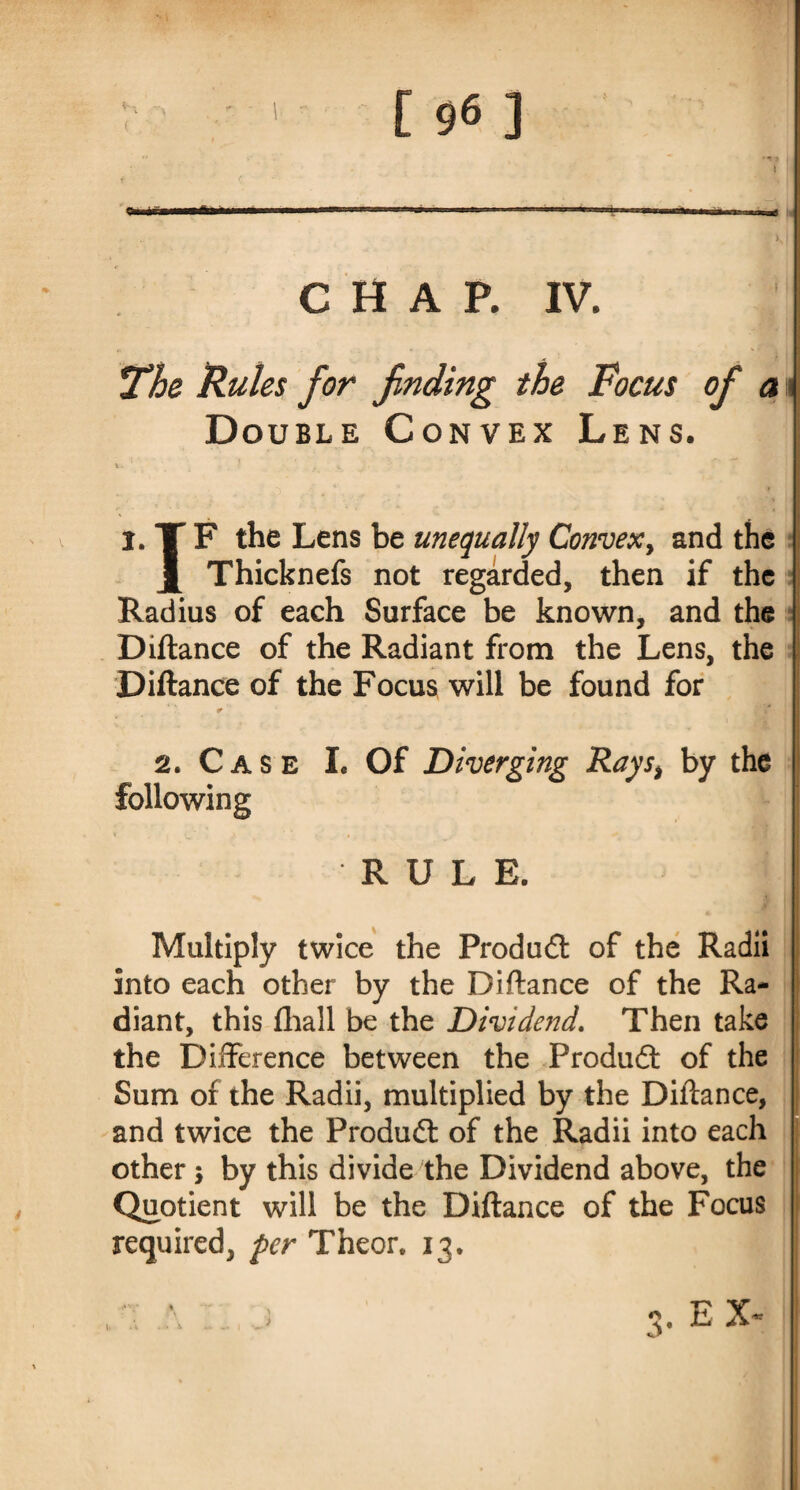 i «s CHAP. IV. *The Rules for finding the Focus ofi a i Double Convex Lens. v- ? k fc , , ( . i.TF the Lens be unequally Convex, and the J[ Thicknefs not regarded, then if the Radius of each Surface be known, and the Diftance of the Radiant from the Lens, the Diftance of the Focus will be found for 2. Case L Of Diverging Rays> by the following RULE. Multiply twice the Product of the Radii into each other by the Diftance of the Ra¬ diant, this fhall be the Dividend. Then take the Difference between the Product of the Sum of the Radii, multiplied by the Diftance, and twice the Produdt of the Radii into each other j by this divide the Dividend above, the Quotient will be the Diftance of the Focus required, per Theor. 13. Z Z.) 3. EX- Vl '